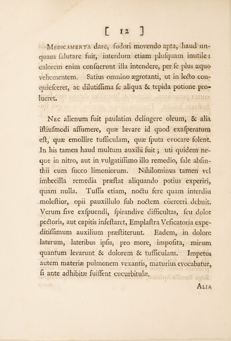 Medicamenta dare, fudori movendo apta, liaud un¬ quam falutare fuit, interdum etiam plufquam inutile: calorem enim confuerunt illa intendere, per fe plus asquo vehementem. Satius omnino aegrotanti, ut in lecto con- quiefceret, ac dilutidlma fe aliqua & tepida potione pro¬ lueret. Nec alienum fuit paulatim delingere oleum, 8c alia iftiufmodi affumere, quas laevare id quod exafperatum eft, quas emollire tudiculam, quae fputa evocare folent. In his tamen haud multum auxilii fuit; uti quidem ne¬ que in nitro, aut in vulgatiilimo illo remedio, fale abfin- thii cum fucco limoniorum. Nihilominus tamen vel imbecilla remedia prasftat aliquando potius experiri, quam nulla. Tu ilis etiam, nodtu fere quam interdiu moleftior, opii pauxillulo fub noctem coerceri debuit. Verum live exfpuendi, fpirandive difficultas, feu dolor pedtoris, aut capitis infeftaret, Empladra Velicatoria expe- ditiffimum auxilium prasfliterunt. Eadem, in dolore laterum, lateribus iplis, pro more, impolita, mirum quantum levarunt & dolorem & tudiculam. Impetus autem materiae pulmonem vexantis, maturius evocabatur* li ante adhibitas fuiilent cucurbitulas. Alia ■4