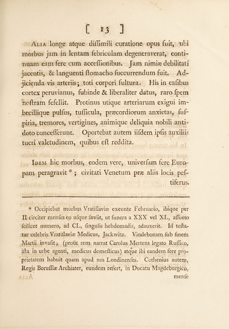 Alia longe atque diftimili curatione opus fuit, ubi morbus jam in lentam febriculam degeneraverat, conti¬ nuam eam fere cum acceflionibus. Jam nimia; debilitati jacentis, Se languenti flomacho fuccurrendum fuit. Ad¬ jicienda vis arteriis j toti corpori fultura. His in cafrbus cortex peruvianus, fubinde & liberaliter datus, raro fpem * noftram fefellit. Protinus utique arteriarum exigui im- becillique pulfus, tullicula, praecordiorum anxietas, fuf- piria, tremores, vertigines, animique deliquia nobili anti¬ doto concefTerunr. Oportebat autem iifdem ipfis auxiliis tueri valetudinem, quibus eft reddita. Idem hic morbus, eodem vere, univerfam fere Euro¬ pam peragravit* ; civitati Venetum pne aliis locis pef- tiferus. * Occipiebat morbus Vratiflaviae exeunte Februario, ibiqne per II circiter menfes eo ufque feviit, ut funera a XXX vel XL, aflueto fcilicet numero, ad CL, fingulis hebdomadis, adauxerit. Id tefta.- tur celebris. Vratiila-viae Medicus, Jackwitz. Vindebonam fub finem Martii invafit (proiijt rem narrat Carolus Mertens legato Rufilco, ifta in urbe agenti, medicus domefticus) atque ibi eandem, fere pro¬ prietatem habuit quam apud nos Londinenfes. Cothenius autem. Regis Boruffiae Archiater, eundem refert, in Ducatu Magdeburgico^ A ./ ; . A menfe