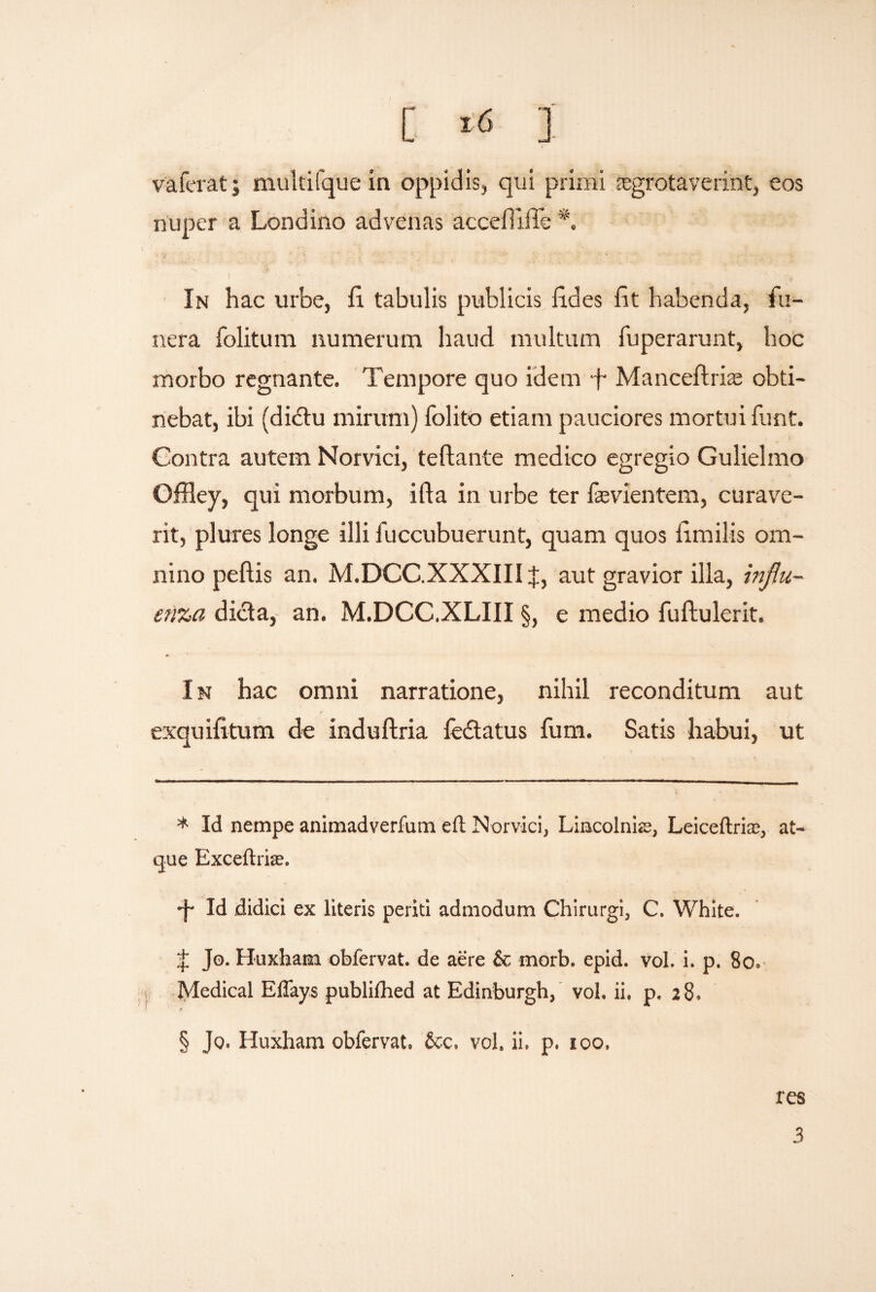 [ * *<S 1 vaferat; multifque in oppidis, qui primi regrotaverint, eos nuper a Londino advenas accefiifle *. In hac urbe, fi. tabulis publicis fides fit habenda, fu¬ nera folitum numerum haud multum fuperarunt, hoc morbo regnante. Tempore quo idem f- Manceftrhe obti¬ nebat, ibi (dictu mirum) folito etiam pauciores mortui funt. Contra autem Norvici, teftante medico egregio Gulielmo Offley, qui morbum, ifta in urbe ter fasvientem, curave¬ rit, plures longe illi fuccubuerunt, quam quos fimilis om¬ nino peftis an. M.DCC.XXXIII J, aut gravior illa, influ¬ enza dicta, an. M.DCC.XLIII §, e medio fuftulerit. In hac omni narratione, nihil reconditum aut exquifitum de induftria fedtatus fum. Satis habui, ut * Id nempe animadvertam eit Norvici, Lincolnie, Leiceftrias, at¬ que Exceltrire. •f* W didici ex literis periti admodum Chirurgi, C. White. £ Jo. Huxham obfervat. de aere & morb. epid. vol. i. p. 80. Medical EUays publilhed at Edinburgh, vol. ii. p. 28. * § Jo. Huxham obfervat. &c. vol. ii. p. 100. res 3