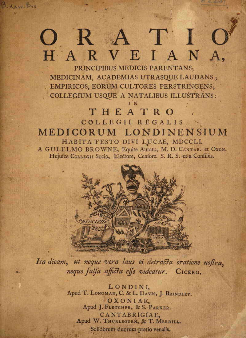 PRINCIPIBUS MEDICIS PARENTANS; MEDICINAM, ACADEMIAS UTRASQUE LAUDANS ; . EMPIRICOS, EORUM CULTORES PERSTRINGENS; COLLEGIUM USQUE A NATALIBUS ILLUSTRANS: THEATRO COLLEGII REGALIS MEDICORUM LOisfDINENSIUM HABITA FESTO DIVI L.UCAE, MDCCLI. A GULELMO BROWNE, Equite Aurato, M. D. Cantab. et Oxon. Hujufce Collegii Socio, Electore, Cenfore. S. R, S. et a Confiliis. Ita dicam, ut neque vera laus ei detra&a oratione nojlra neque falfa affiEla ejfe videatur. Cicero. londini, Apud T. Longman, C. & L. Davis, J. Brindley. OXONIAE, Apud J. Fletcher, & S. Parker. CANTABRIGIAE, Apud W. Thurlbourn, T. Merrill. i (Solidorum duorum pretio venalis.