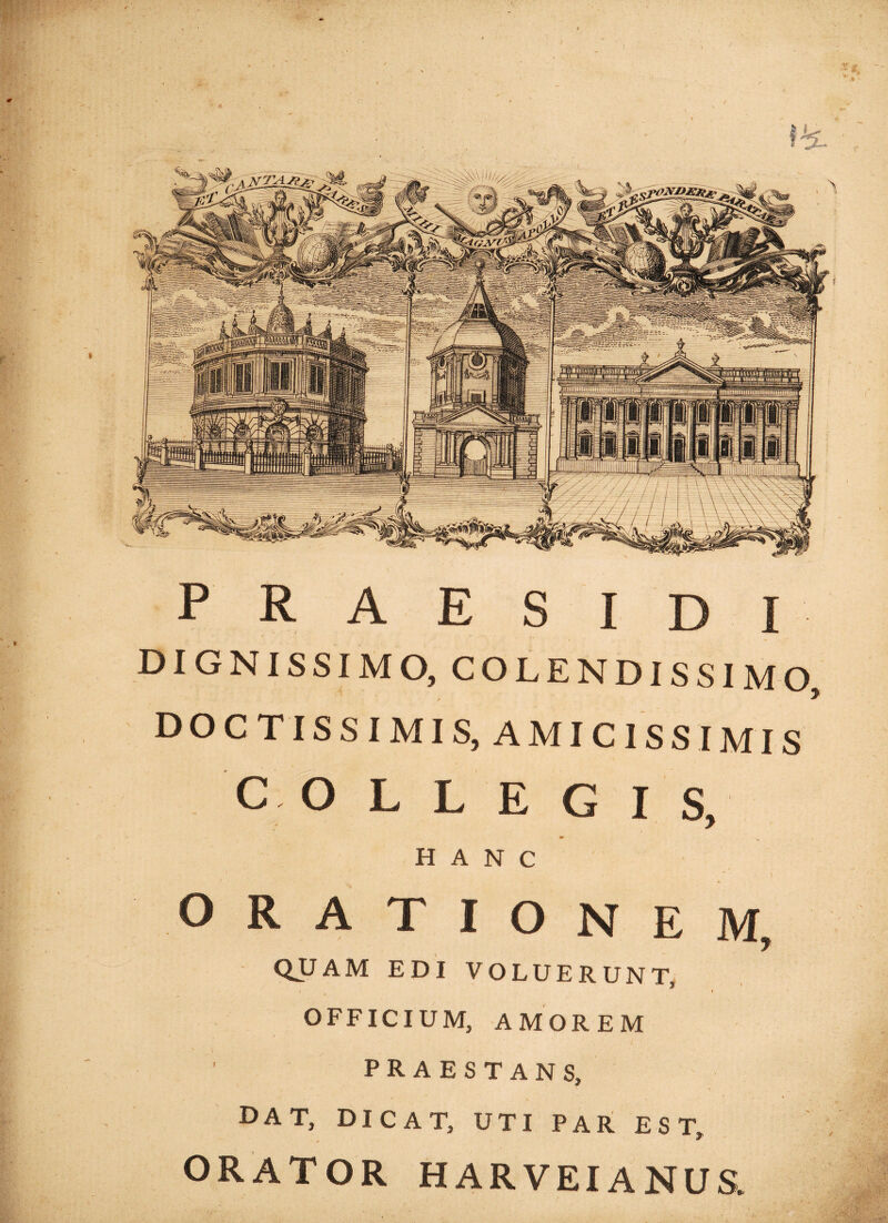 » P R A E S I D I DIGNISSIMO, COLENDISSIMO DOCTISSIMIS, AMICISSIMIS COLLEGI S, HANC ORATIONEM, QUAM EDI VOLUERUNT I i OFFICIUM, AMOREM PRAESTANS, DAT, DICAT, UTI PAR EST, ORATOR HARVEIANUS.