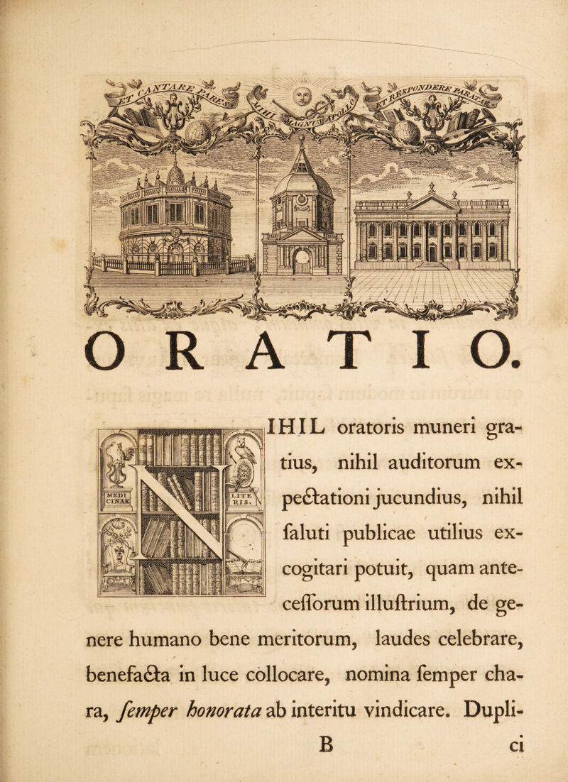 IHIL oratoris muneri gra¬ tius, nihil auditorum ex- pe&ationi jucundius, nihil i faluti publicae utilius ex¬ cogitari potuit, quam ante- ceiTorum illuftrium, de ge¬ nere humano bene meritorum, laudes celebrare, ✓ benefa&a in luce collocare, nomina femper cha¬ ra, femper honorata ab interitu vindicare. Dupli- B ci