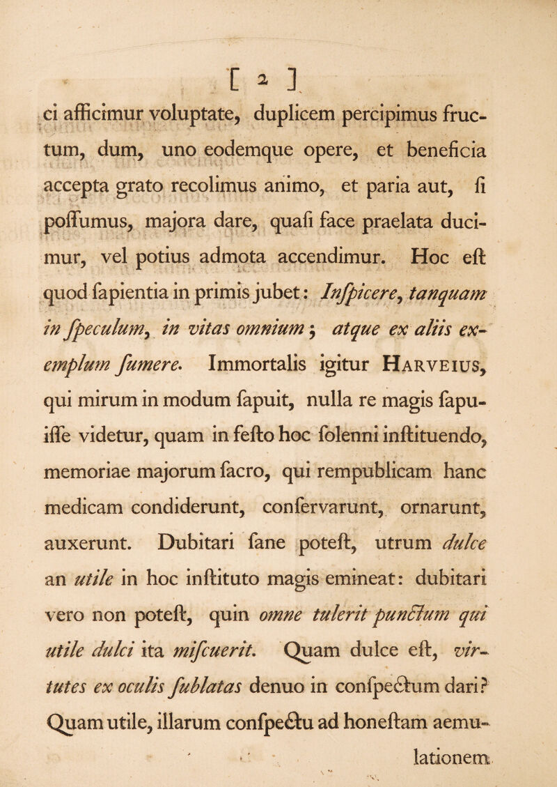 ci afficimur voluptate, duplicem percipimus fruc- tum, dum, uno eodemque opere, et beneficia >k-;; ' ■ ;; 1 $: ^v-'' _ 1 A accepta grato recolimus animo, et paria aut, fi poffumus, majora dare, quafi face praelata duci- . ; . 1 t - . 5 % /v - * >?< f- '- v - - .j; , • . • r ’ - - mur, vel potius admota accendimur. Hoc eft quod fapientia in primis jubet: Infpicere, tanquam ; ■ : ■ - ■ 1 ' ' ■ : - ' 's ’ ; N T  v.' in fpeculum, in vitas omnium $ atque ex aliis ex¬ emplum jumere. Immortalis igitur Harveius, qui mirum in modum fapuit, nulla re magis fapu- iffe videtur, quam in fefto hoc (blenni inftituendo, \ ' <-* memoriae majorum facro, qui rempublicam hanc medicam condiderunt, confervarunt, ornarunt, auxerunt. Dubitari fane poteft, utrum dulce an utile in hoc inftituto magis emineat: dubitari vero non poteft, quin omne tulerit pun&um qui utile dulci ita mifcuerit. Quam dulce eft, vir- r t ' tutes ex oculis fublatas denuo in confpechim dari? Quam utile, illarum confpechi ad honeftam aemu¬ lationem