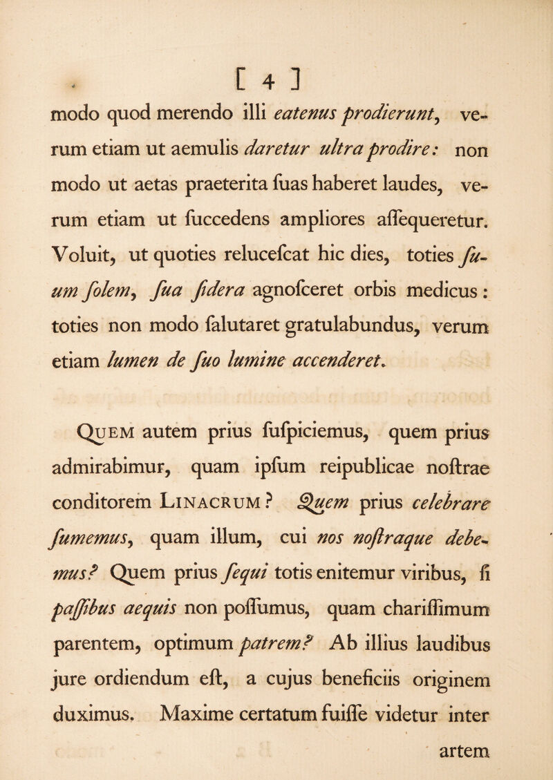 modo quod merendo illi eatenus prodierunt^ ve¬ rum etiam ut aemulis daretur ultra prodire: non modo ut aetas praeterita luas haberet laudes, ve¬ rum etiam ut fuccedens ampliores aflequeretur. Voluit, ut quoties relucefcat hic dies, toties fu- um foleniy fua fidera agnofceret orbis medicus : toties non modo falutaret gratulabundus, verum etiam lumen de fuo lumine accenderet. Quem autem prius fufpiciemus, quem prius admirabimur, quam ipfum reipublicae noftrae conditorem Linacrum ? Quem prius celebrare fumemus, quam illum, cui nos noftraque debe¬ mus? Quem prius fequi totis enitemur viribus, li pajfibus aequis non pofliimus, quam chariflimum parentem, optimum patrem? Ab illius laudibus jure ordiendum eft, a cujus beneficiis originem i duximus. Maxime certatum fuifle videtur inter artem