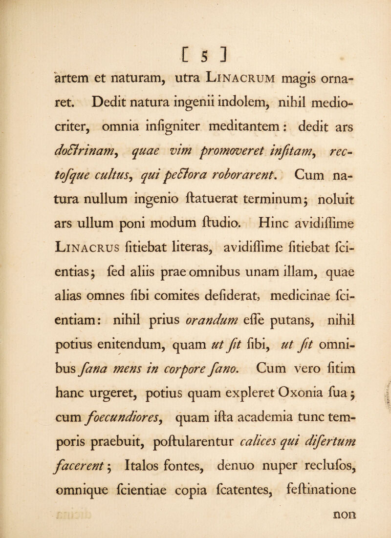 artem et naturam, utra Linacrum magis orna¬ ret. Dedit natura ingenii indolem, nihil medio¬ criter, omnia infigniter meditantem: dedit ars doSlrinam, quae vim promoveret infitam, rec¬ to/que cultus, qui pe & ora roborarent. Cum na¬ tura nullum ingenio ftatuerat terminum ; noluit ars ullum poni modum ftudio. Hinc avidiffime Linacrus fitiebat literas, avidiffime iitiebat fci- entias $ fed aliis prae omnibus unam illam, quae alias omnes libi comites defiderat, medicinae fci- entiam: nihil prius orandum effie putans, nihil \ potius enitendum, quam ut fit fibi, ut fit omni¬ bus fiana mens in corpore Jano. Cum vero fitim hanc urgeret, potius quam expleret Oxonia fua j cum foecundiores, quam ifta academia tunc tem¬ poris praebuit, poftularentur calices qui difiertum fiacerent 5 Italos fontes, denuo nuper reclufos, omnique fcientiae copia fcatentes, feftinatione non
