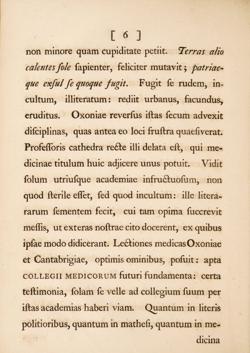 non minore quam cupiditate petiit. 'Terras alio calentesfole fapienter, feliciter mutavit; patriae¬ que exful fe quoque fugit. Fugit fe rudem, in¬ cultum, illiteratum: rediit urbanus, facundus, ♦ eruditus. Oxoniae reverfus iftas fecum advexit difciplinas, quas antea eo loci fruftra quaefiverat. Profefforis cathedra re£te illi delata eft, qui me¬ dicinae titulum huic adjicere unus potuit. Vidit folum utriufque academiae infru&uofum, non quod fterile eflet, fed quod incultum: ille litera- rarum fementem fecit, cui tam opima fuccrevit mellis, ut exteras noftrae cito docerent, ex quibus ipfae modo didicerant. Lectiones medicas Oxoniae et Cantabrigiae, optimis ominibus, pofuit: apta collegii medicorum futuri fundamenta: certa teftimonia, folam fe velle ad collegium fuum per iftas academias haberi viam. Quantum in literis politioribus, quantum in matheli, quantum in me¬ dicina