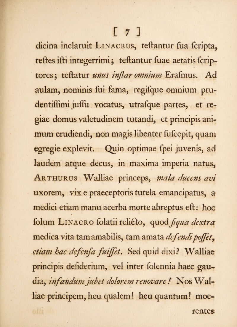 dicina inclaruit Linacrus, teftantur fua fcripta, teftes ifti integerrimi j teftantur fuae aetatis fcrip- tores 5 teftatur unus inftar omnium Erafmus. Ad aulam, nominis fui fama, regifque omnium pru- dentiflimi juflu vocatus, utrafque partes, et re¬ giae domus valetudinem tutandi, et principis ani¬ mum erudiendi, non magis libenter fufcepit, quam egregie explevit. Quin optimae fpei juvenis, ad laudem atque decus, in maxima imperia natus, Arthurus Walliae princeps, mala ducens avi uxorem, vix e praeceptoris tutela emancipatus, a medici etiam manu acerba morte abreptus eft: hoc folum Linacro folatii relicto, quod ftqua dextra medica vita tam amabilis, tam amata defendipojfet, etiam hac defenfa fuiffet. Sed quid dixi? Walliae principis defiderium, vel inter folennia haec gau¬ dia, infandum jubet dolorem renovare / Nos W al- liae principem, heu qualem! heu quantum! moe- rentes