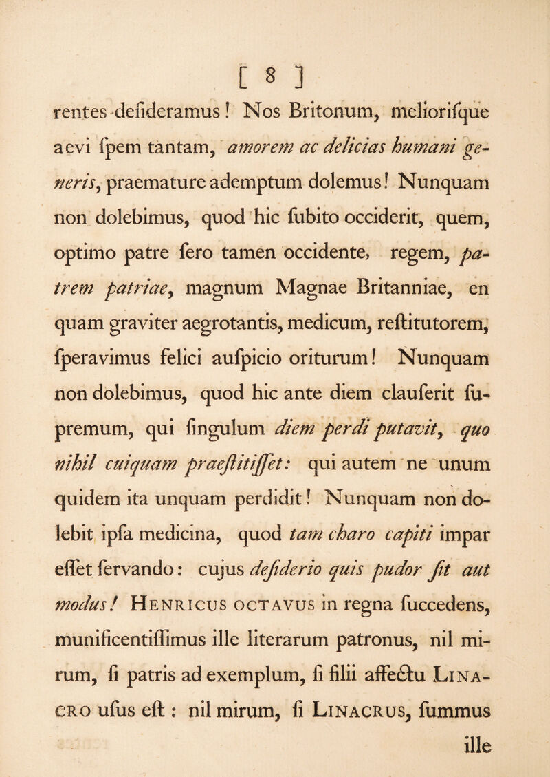 rentes defideramus ! Nos Britonum, meliorifque aevi fpem tantam, amorem ac delicias humani ge¬ neris, praemature ademptum dolemus! Nunquam non dolebimus, quod hic fubito occiderit, quem, optimo patre fero tamen occidente, regem, pa¬ trem patriae, magnum Magnae Britanniae, en quam graviter aegrotantis, medicum, reftitutorem, fperavimus felici aufpicio oriturum! Nunquam non dolebimus, quod hic ante diem clauferit fu- premum, qui fingulum diem perdi putavit, quo nihil cuiquam praejlitififiet: qui autem ne unum quidem ita unquam perdidit! Nunquam non do- lebit ipfa medicina, quod tam charo capiti impar eflet fervando: cujus defiderio quis pudor fit aut modus! Henricus octavus in regna fuccedens, munificentiffimus ille literarum patronus, nil mi¬ rum, li patris ad exemplum, fi filii affe&u Lina- cro ufus eft : nil mirum, fi Linacrus, fummus ille