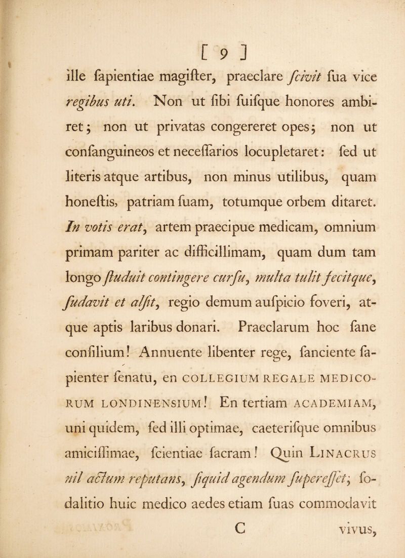 ille fapientiae magifter, praeclare fcivit fua vice regibus uti. Non ut libi fuifque honores ambi¬ ret; non ut privatas congereret opes; non ut confanguineos et necellarios locupletaret: fed ut literis atque artibus, non minus utilibus, quam honeftis, patriam luam, totumque orbem ditaret. In votis erat) artem praecipue medicam, omnium primam pariter ac difficillimam, quam dum tam longo jluduit contingere curfu0 multa tulit fecitquey fudavit et alfit, regio demum aufpicio foveri, at¬ que aptis laribus donari. Praeclarum hoc fane confiliurn! Annuente libenter rege, fanciente fa- s pienter lenatu, en collegium regale medico¬ rum londinensium! En tertiam academiam, uni quidem, fed illi optimae, caeterifque omnibus amiciffimae, fcientiae facram! Quin Lina crus ni/ aclum reputans, ftquid agendum fuperejfet; fo- dalitio huic medico aedes etiam fu as commodavit C VIVUS,
