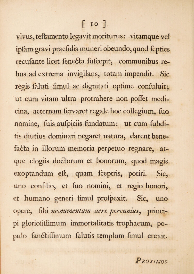 I [ 1° ] vivus, teftamento legavit moriturus: vitamque vel ipfam gravi praefidis muneri obeundo, quod fepties recufante licet feneCta fufcepit, communibus re¬ bus ad extrema invigilans, totam impendit. Sic regis faluti fimul ac dignitati optime confuluit; ut cum vitam ultra protrahere non poflet medi¬ cina, aeternam fervaret regale hoc collegium, fuo nomine, filis aufpiciis fundatum: ut cum fubdi- tis diutius dominari negaret natura, darent bene¬ facta in illorum memoria perpetuo regnare, at¬ que elogiis dodtorum et bonorum, quod magis exoptandum eft, quam fceptris, potiri. Sic, uno confilio, et fuo nomini, et regio honori, et humano generi fimul profpexit. Sic, uno opere, fibi monumentum aere perennius, princi¬ pi gloriofiflimum immortalitatis trophaeum, po¬ pulo fanCtilfimum falutis templum fimul erexit. Proximos