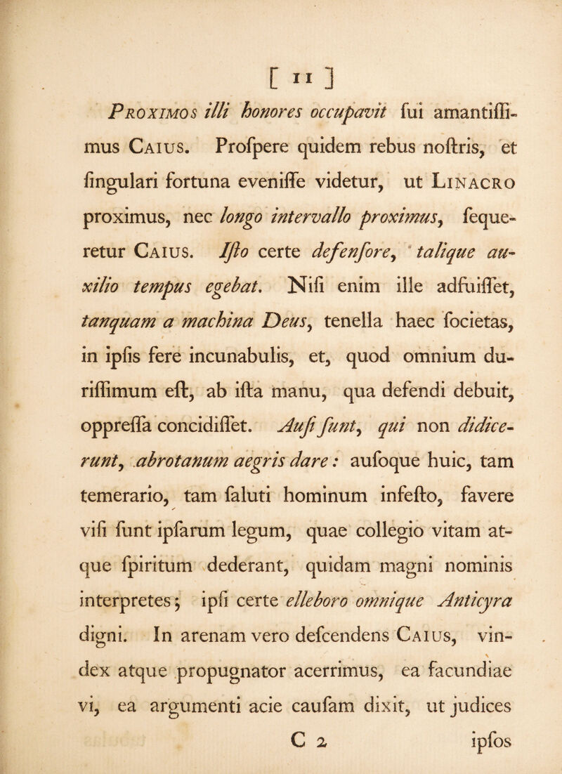 [ »« ] Proximos illi honores occupavit fui amantiffi- mus Caius. Profpere quidem rebus noftris, et fingulari fortuna eveniffe videtur, ut Linacro proximus, nec longo intervallo proximus, feque- retur Caius. Jfto certe defenfore, ' talique au¬ xilio tempus egebat. Nili enim ille adfuiflet, tanquam a machina Deus, tenella haec focietas, in iplis fere incunabulis, et, quod omnium du~ I riffimum eft, ab ifta manu, qua defendi debuit, opprelfa concidifiet. Aufi funt, qui non didice¬ runt, abrotanum aegris dare: aufoque huic, tam temerario, tam faluti hominum infefto, favere s vifi funt ipfarum legum, quae collegio vitam at¬ que fpiritum dederant, quidam magni nominis ' * *. interpretes j ipfi certe elleboro omni que Anticyra digni. In arenam vero defcendens Caius, vin- dex atque propugnator acerrimus, ea facundiae vi, ea argumenti acie caufam dixit, ut judices