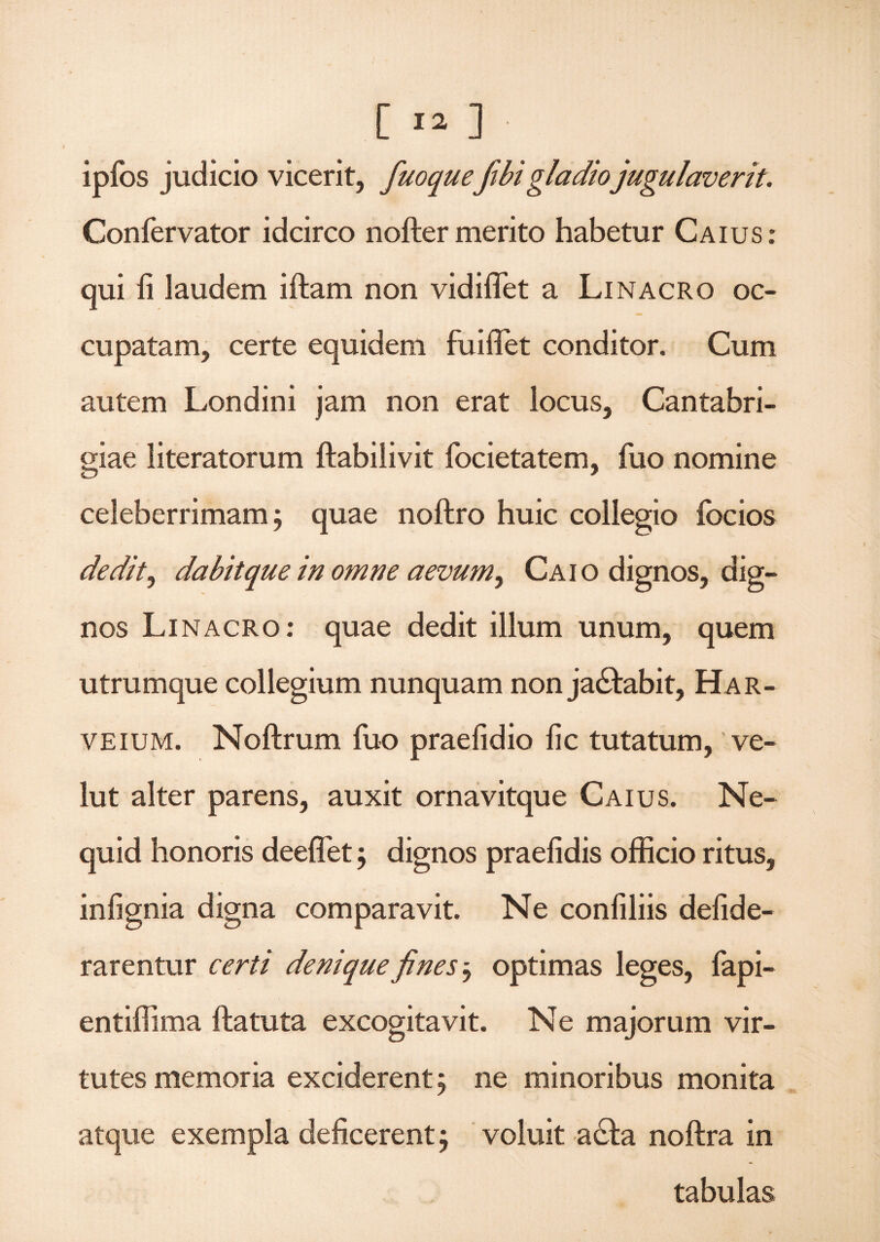 ipfos judicio vicerit, fuoquefibigladio jugulaverit. Confervator idcirco nofter merito habetur Caius: qui fi laudem iftam non vidiflet a Linacro oc¬ cupatam, certe equidem fuiflet conditor. Cum autem Londini jam non erat locus, Cantabri- giae literatorum ftabilivit focietatem, fuo nomine celeberrimam; quae noftro huic collegio focios dedit, dabit que in omne aevum y Caio dignos, dig¬ nos Linacro: quae dedit illum unum, quem utrumque collegium nunquam non ja&abit, Har- veium. Noftrum fuo praefidio fic tutatum, ve- lut alter parens, auxit ornavitque Caius. Ne- quid honoris deeflet $ dignos praefidis officio ritus, infignia digna comparavit. Ne confiliis defide- rarentur certi denique fines, optimas leges, fapi- entiffima ftatuta excogitavit. Ne majorum vir¬ tutes memoria exciderent 5 ne minoribus monita atque exempla deficerent; voluit a&a noftra in tabulas
