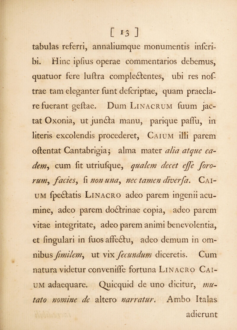tabulas referri, annaliumque monumentis infcri- bi. Hinc ipfms operae commentarios debemus, quatuor fere luftra complectentes, ubi res nofi trae tam eleganter funt deferiptae, quam praecla¬ re fuerant geftae. Dum Linacrum fuum jac¬ tat Oxonia, ut junCta manu, parique paiTu, in literis excolendis procederet, Caium illi parem oftentat Cantabrigia; alma mater alia atque ea- dem, cum fit utriufque, qualem decet ejfe foro- \ rum,, facies, fi non una, nec tamen diverfa. Cai¬ um IpeCtatis Linacro adeo parem ingenii acu¬ mine, adeo parem doCtrinae copia, adeo parem / vitae integritate, adeo parem animi benevolentia, et fingulari in fuos affeChi, adeo demum in om- nibus fimilem, ut vix fecundum diceretis. Cum natura videtur convenifle fortuna Linacro Cai- * um adaequare. Quicquid de uno dicitur, mu¬ tato nomine de altero narratur. Ambo Italas adierunt
