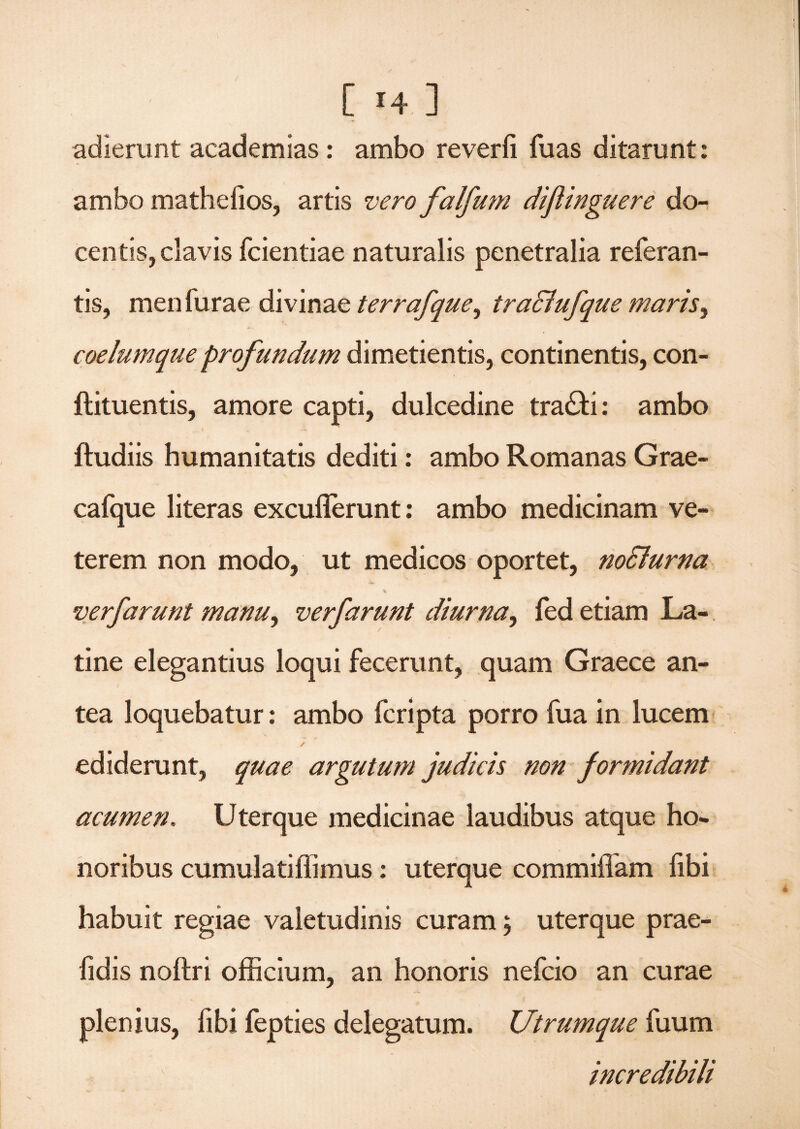 adierunt academias: ambo reverfi fuas ditarunt: ambo mathelios, artis vero falfum dijlinguere do¬ centis, clavis fcientiae naturalis penetralia referan- tis, men furae divinae terrafque^ tratriufque maris y coelumque profundum dimetientis, continentis, con- ftituentis, amore capti, dulcedine tra£fci: ambo i • ftudiis humanitatis dediti: ambo Romanas Grae- cafque literas excuflerunt: ambo medicinam ve¬ terem non modo, ut medicos oportet, noclurna % verfarunt manuy verfarunt diurna, fed etiam La¬ tine elegantius loqui fecerunt, quam Graece an¬ tea loquebatur: ambo fcripta porro fua in lucem / ediderunt, quae argutum judicis non formidant acumen. Uterque medicinae laudibus atque ho¬ noribus cumulatiffimus: uterque commifiam fibi habuit regiae valetudinis curam \ uterque prae- lidis noftri officium, an honoris nefcio an curae plenius, fibi fepties delegatum. Utrumque fuum incredibili