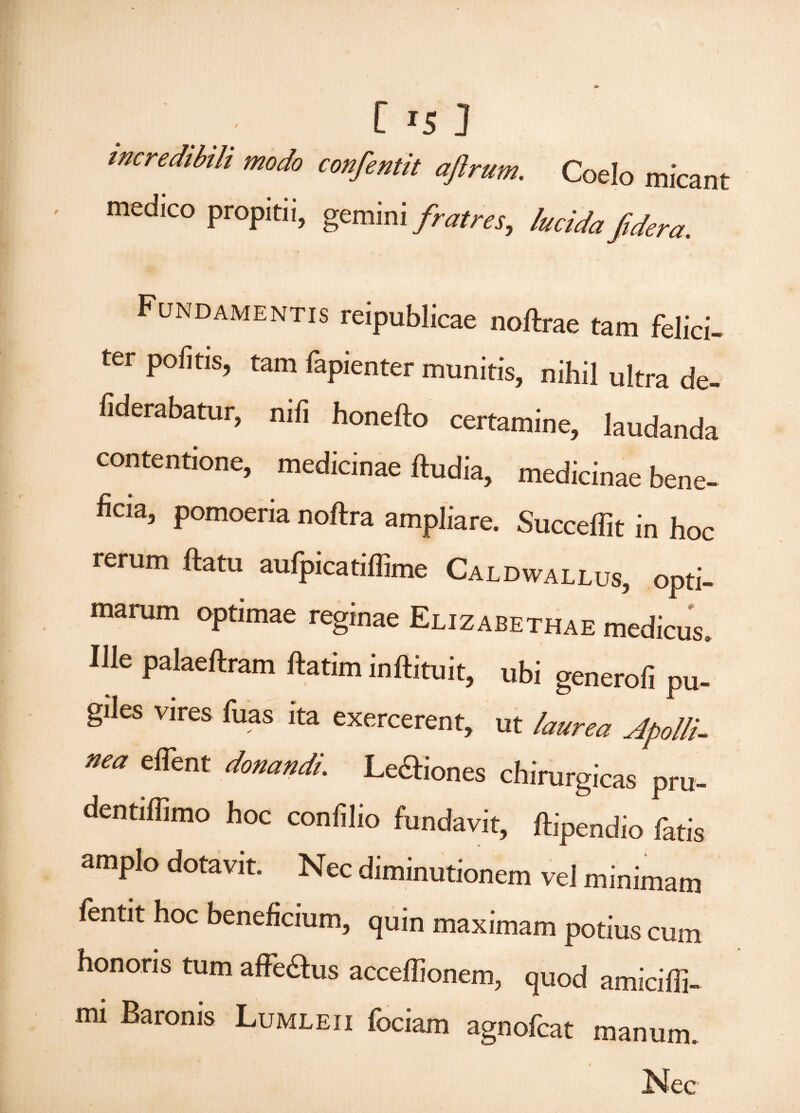 C Js J incredibili modo confentit aftrum. Coelo micant medico propitii, gemini fratres, lucida fi der a. Fundamentis reipublicae noftrae tam felici¬ ter politis, tam fapienter munitis, nihil ultra de- fiderabatur, nili honefto certamine, laudanda contentione, medicinae ftudia, medicinae bene¬ ficia, pomoeria noftra ampliare. Succefiit in hoc rerum ftatu aufpicatillime Caldwallus, opti¬ marum optimae reginae Elizabethae medicus. Ille palaeftram ftatim inftituit, ubi generofi pu¬ giles vires fuas ita exercerent, ut laurea Apolli¬ nea eflent donandi. Lenones chirurgicas pru- dentiflimo hoc conlilio fundavit, ftipendio fatis amplo dotavit. Nec diminutionem vel minimam fentit hoc beneficium, quin maximam potius cum honoris tum affe&us acceffionem, quod amicifii- mi Baronis Lumleii fociam agnoleat manum. f 4 Nec
