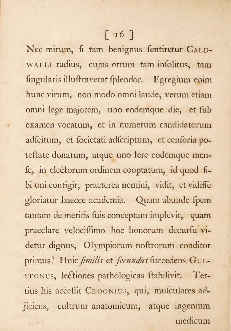 Nec mirum, ii tam benignus fentiretur Cald- walli radius, cujus ortum tam infolitus, tam lingularis illuftraverat fplendor. Egregium enim hunc virum, non modo omni laude, verum etiam omni lege majorem, uno eodemque die, et fub examen vocatum, et in numerum candidatorum adfcitum, et focietati adfcriptum, et cenforia po- teftate donatum, atque uno fere eodemque men- fe, in eledforum ordinem cooptatum, id quod li¬ bi uni contigit, praeterea nemini, vidit, et vidilTe gloriatur haecce academia. Quam abunde fpem tantam de meritis fu is conceptam implevit, quam praeclare velociffimo hoc honorum decurfu vi¬ detur dignus, Olympiorum noftrorum conditor primus! Huic fimilis et fecundus fuccedens Gul- stonus, ledfiones pathologicas llabilivit. Ter¬ tius his acceflit Croonius, qui, mufculares ad¬ jiciens, cultrum anatomicum, atque ingenium medicum