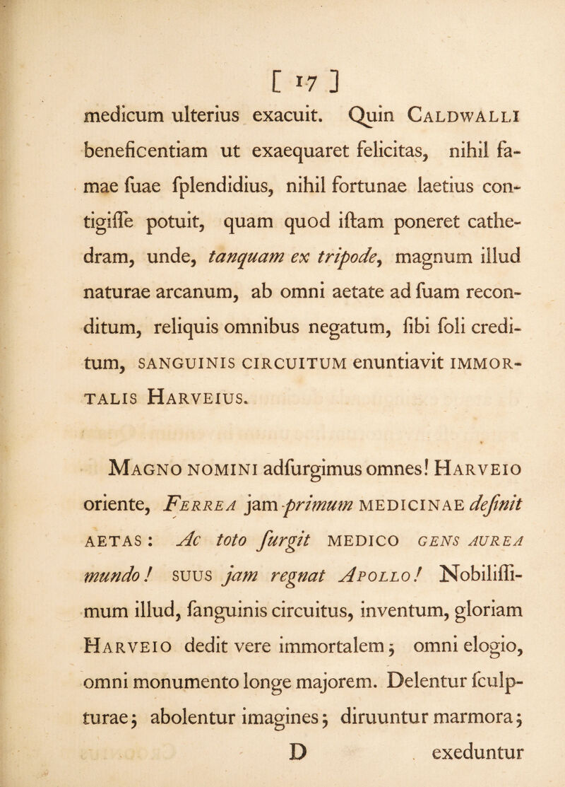 medicum ulterius exacuit. Quin Caldwalli beneficentiam ut exaequaret felicitas, nihil fa¬ mae fuae fplendidius, nihil fortunae laetius con- tigifle potuit, quam quod iftam poneret cathe¬ dram, unde, tanquam ex tripode, magnum illud naturae arcanum, ab omni aetate ad fuam recon¬ ditum, reliquis omnibus negatum, fibi foli credi¬ tum, sanguinis circuitum enuntiavit immor¬ talis Harveius. ¥ Magno nomini adfurgimus omnes! Harveio oriente, Ferrea jam primum medicinae definit aetas : Ac toto furgit medico gens aurea mundo! suus jam regnat Apollo! Nobiliffi- mum illud, fanguinis circuitus, inventum, gloriam H arveio dedit vere immortalem ; omni elogio, omni monumento longe majorem. Delentur fculp- turae; abolentur imagines; diruuntur marmora; D . exeduntur