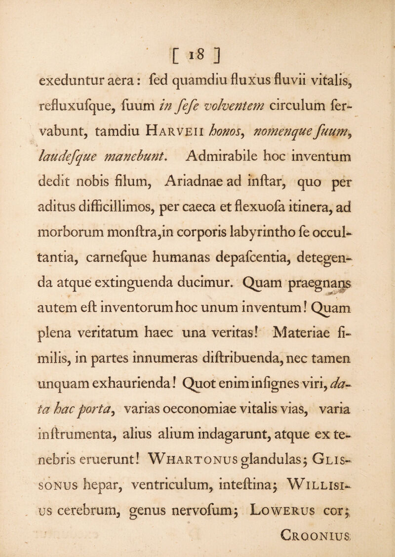 exeduntur aera: fed quamdiu fluxus fluvii vitalis, refluxufque, fuum in fifi volventem circulum fer- vabunt, tamdiu Harveii honos, nomenquefuum^ & laudefque manebunt. Admirabile hoc inventum dedit nobis filum, Ariadnae ad inftar, quo per aditus difficillimos, per caeca et flexuofa itinera, ad morborum monftra,in corporis labyrintho fe occul¬ tantia, carnefque humanas depafcentia, detegen¬ da atque extinguenda ducimur. Quam praegnaijs autem eft inventorum hoc unum inventum! Quam plena veritatum haec una veritas! Materiae fi- milis, in partes innumeras diftribuenda, nec tamen unquam exhaurienda! Quot enim infignes viri, da~ ia hac porta, varias oeconomiae vitalis vias, varia inftrumenta, alius alium indagarunt, atque ex te¬ nebris eruerunt 1 Whartonus glandulas5 Glis- sonus hepar, ventriculum, inteftina, Willisi- us cerebrum, genus nervofum; Lowerus cor; Crqqnius;