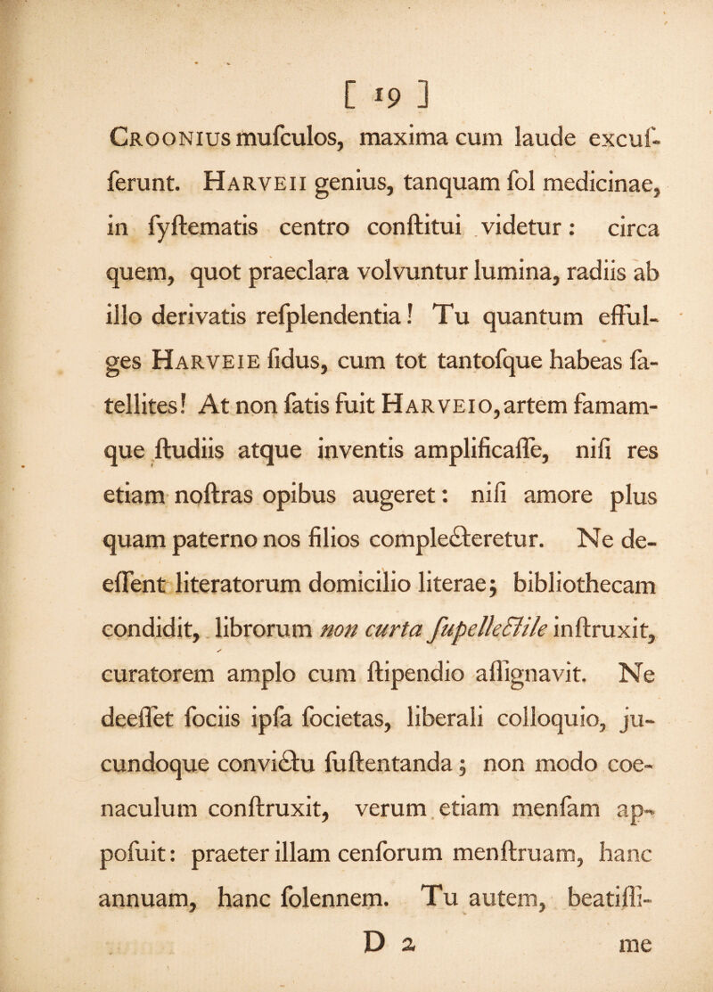 n C 19 ] Cro o n 1 us mufculos, maxima cum laude excuf- * v ferunt. Harveii genius, tanquam fol medicinae, in fyftematis centro conftitui videtur: circa quem, quot praeclara volvuntur lumina, radiis ab illo derivatis refplendentia! Tu quantum efful- ♦ ges Harveie fidus, cum tot tantofque habeas fa- tellites! At non fatis fuit Harveio,artem famam¬ que ftudiis atque inventis amplificafle, nili res etiam noftras opibus augeret: nili amore plus quam paterno nos filios complecteretur. Ne de- effent literatorum domicilio literae; bibliothecam condidit, librorum non curta fupelle&ile inftruxit, s curatorem amplo cum ftipendio afiignavit. Ne deeiTet fociis ipfa focietas, liberali colloquio, ju- cundoque conviCtu fuftentanda; non modo eoe- naculum conftruxit, verum etiam menfam ap-* pofuit: praeter illam cenforum menftruam, hanc annuam, hanc folennem. Tu autem, beatiffi- D a me