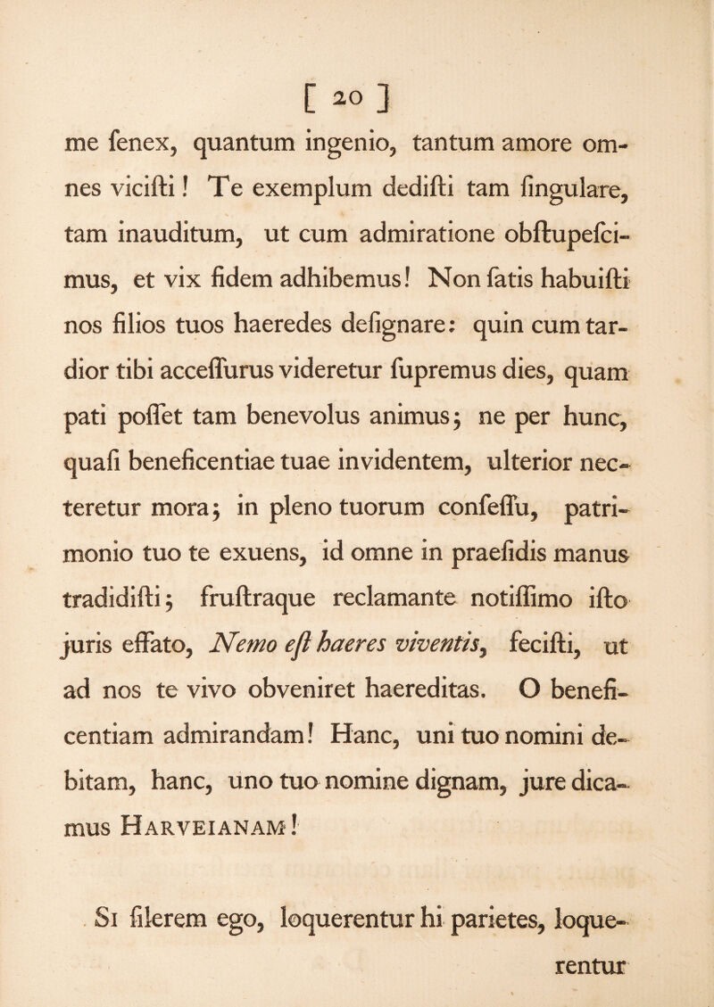 [ *>] me fenex, quantum ingenio, tantum amore om¬ nes vicifti! Te exemplum dedifti tam lingulare, tam inauditum, ut cum admiratione obftupelci- mus, et vix fidem adhibemus! Non fatis habuifti nos filios tuos haeredes defignare; quin cum tar¬ dior tibi acceffurus videretur fupremus dies, quam pati poffet tam benevolus animus 5 ne per hunc, quafi beneficentiae tuae invidentem, ulterior nec¬ teretur mora; in pleno tuorum confeffu, patri¬ monio tuo te exuens, id omne in praefidis manus tradidifti 5 fruftraque reclamante notiffimo ifto juris effato, Nemo eji haeres viventis, fecifti, ut ad nos te vivo obveniret haereditas. O benefi¬ centiam admirandam! Hanc, uni tuo nomini de¬ bitam, hanc, uno tuo nomine dignam, jure dica¬ mus Harveianam ! Si filerem ego, loquerentur hi parietes, loque¬ rentur