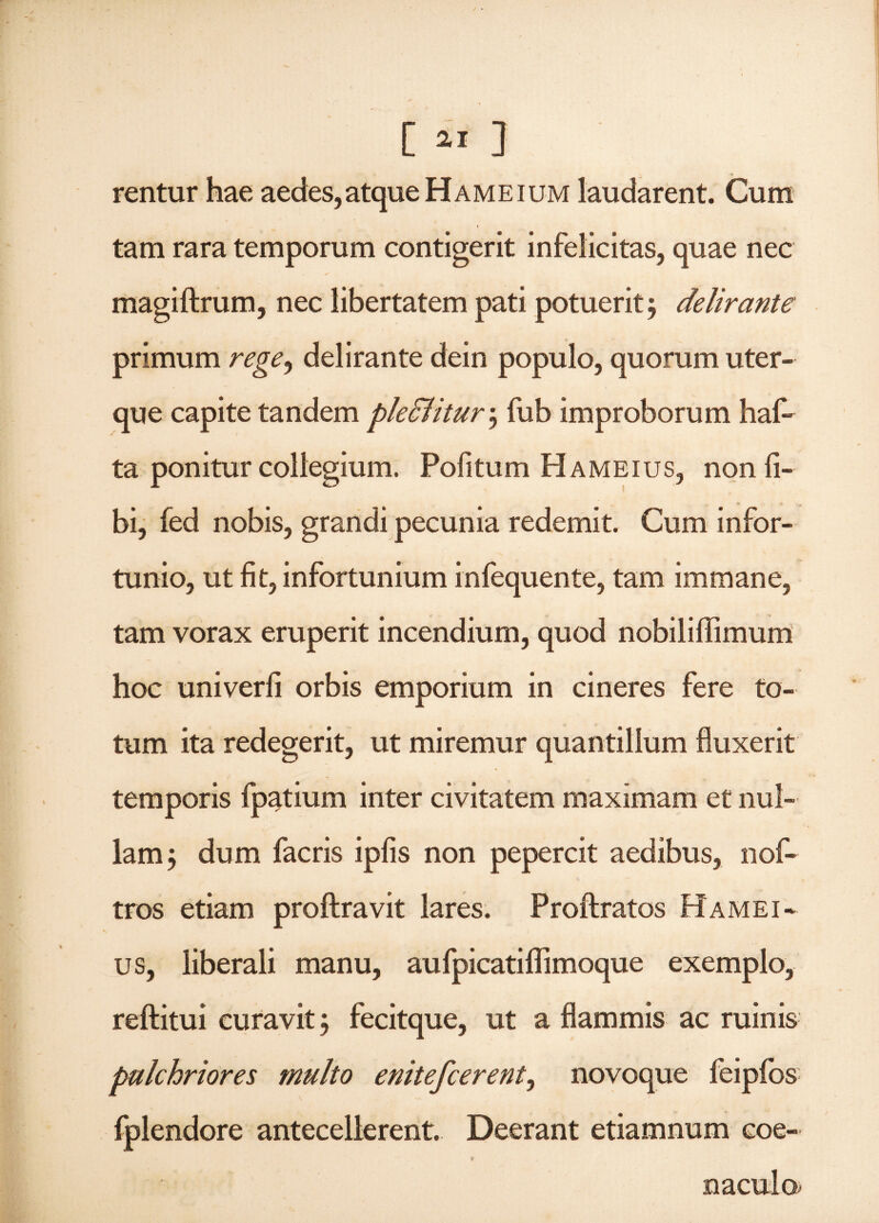 rentur hae aedes,atque Hameium laudarent. Cura tam rara temporum contigerit infelicitas, quae nec magiftrum, nec libertatem pati potuerit5 delirante primum rege, delirante dein populo, quorum uter¬ que capite tandem pledlitur; fub improborum haf* ta ponitur collegium. Pofitum Hameius, non li¬ bi, fed nobis, grandi pecunia redemit. Cum infor¬ tunio, ut fit, infortunium infequente, tam immane, tam vorax eruperit incendium, quod nobiliffimum hoc univerfi orbis emporium in cineres fere to¬ tum ita redegerit, ut miremur quantillum fluxerit temporis fpatium inter civitatem maximam et nul¬ lam dum facris ipfis non pepercit aedibus, nof- tros etiam proftravit lares. Proftratos Hamei¬ us, liberali manu, aufpicatiflimoque exemplo, reftitui curavit 3 fecitque, ut a flammis ac ruinis pulchriores multo enitefcerent, novoque feipfos fplendore antecellerent. Deerant etiamnum coe-