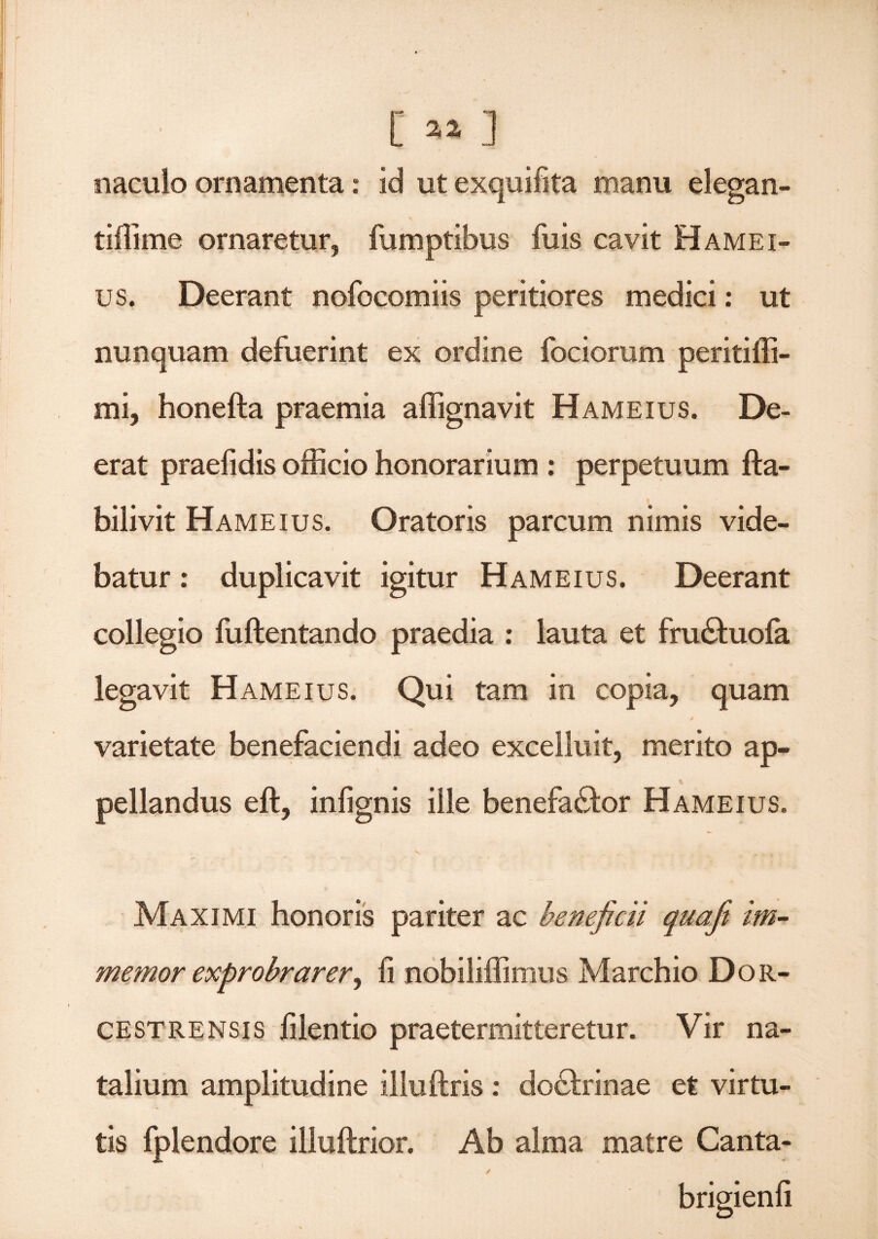 / I [ « 3 naculo ornamenta: id ut exquifita manu elegan- tiffime ornaretur, fumptibus fuis cavit Hamei- us. Deerant nofocomiis peritiores medici: ut _ s v nunquam defuerint ex ordine fociorum peritiffi- mi, honefta praemia affignavit Hameius. De¬ erat praefidis officio honorarium : perpetuum fta- bilivit Hameius. Oratoris parcum nimis vide¬ batur : duplicavit igitur Hameius. Deerant collegio fuftentando praedia : lauta et fru&uola legavit Hameius. Qui tam in copia, quam 4 varietate benefaciendi adeo excelluit, merito ap¬ pellandus eft, infignis ille benefa&or Hameius. Maximi honoris pariter ac beneficii quafit im- memor exprobrarer, fi nobiliffimus Marchio Dor- cestrensis filentio praetermitteretur. Vir na¬ talium amplitudine iliuftris : do&rinae et virtu¬ tis fplendore illuftrior. Ab alma matre Canta-