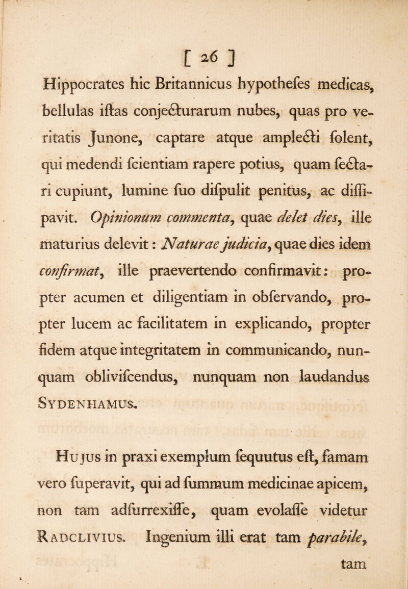 [ »6 ] | • . Hippocrates hic Britannicus hypothefes medicas, bellulas iftas conjecturarum nubes, quas pro ve- ritatis Junone, captare atque ampleCti folent, qui medendi fcientiam rapere potius, quam feCta- ri cupiunt, lumine fuo difpulit penitus, ac diffi- pavit. Opinionum commenta^ quae delet dies, ille maturius delevit: Naturae judicia, quae dies idem confirmat, ille praevertendo confirmavit: pro¬ pter acumen et diligentiam in obfervando, pro¬ pter lucem ac facilitatem in explicando, propter fidem atque integritatem in communicando, nun¬ quam oblivifcendus, nunquam non laudandus Sydenhamus.. Hujus in praxi exemplum fequutus eft, famam vero fuperavit, qui ad fummum medicinae apicem, non tam adfurrexiffe, quam evolafie videtur \ RadcLivius, Ingenium illi erat tam parabile, tam