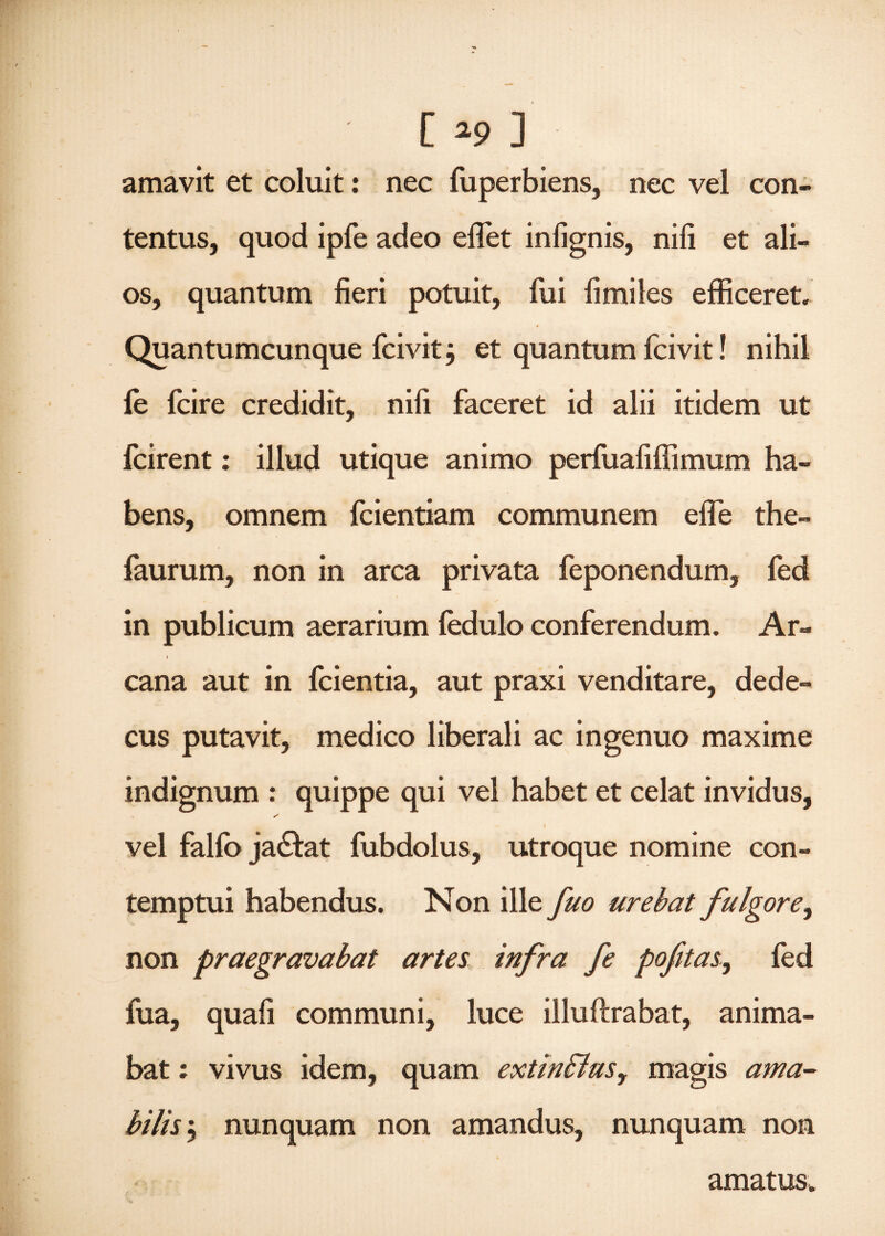 amavit et coluit: nec fuperbiens, nec vel con¬ tentus, quod ipfe adeo eflet inlignis, nili et ali¬ os, quantum fieri potuit, fui fimiles efficeret. •f Quantumcunque fcivit} et quantum fcivit! nihil fe fcire credidit, nifi faceret id alii itidem ut fcirent; illud utique animo perfuafiffimum ha¬ bens, omnem fcientiam communem efle the- faurum, non in arca privata feponendum, fed in publicum aerarium fedulo conferendum. Ar- i cana aut in fcientia, aut praxi venditare, dede¬ cus putavit, medico liberali ac ingenuo maxime indignum : quippe qui vel habet et celat invidus, vel falfo ja&at fubdolus, utroque nomine con¬ temptui habendus. Non ille fuo urebat fulgore, non praegravabat artes infra fe pofitas,, fed fua, quali communi, luce illuftrabat, anima¬ bat : vivus idem, quam extinflus, magis ama¬ bilis 5 nunquam non amandus, nunquam non amatus*
