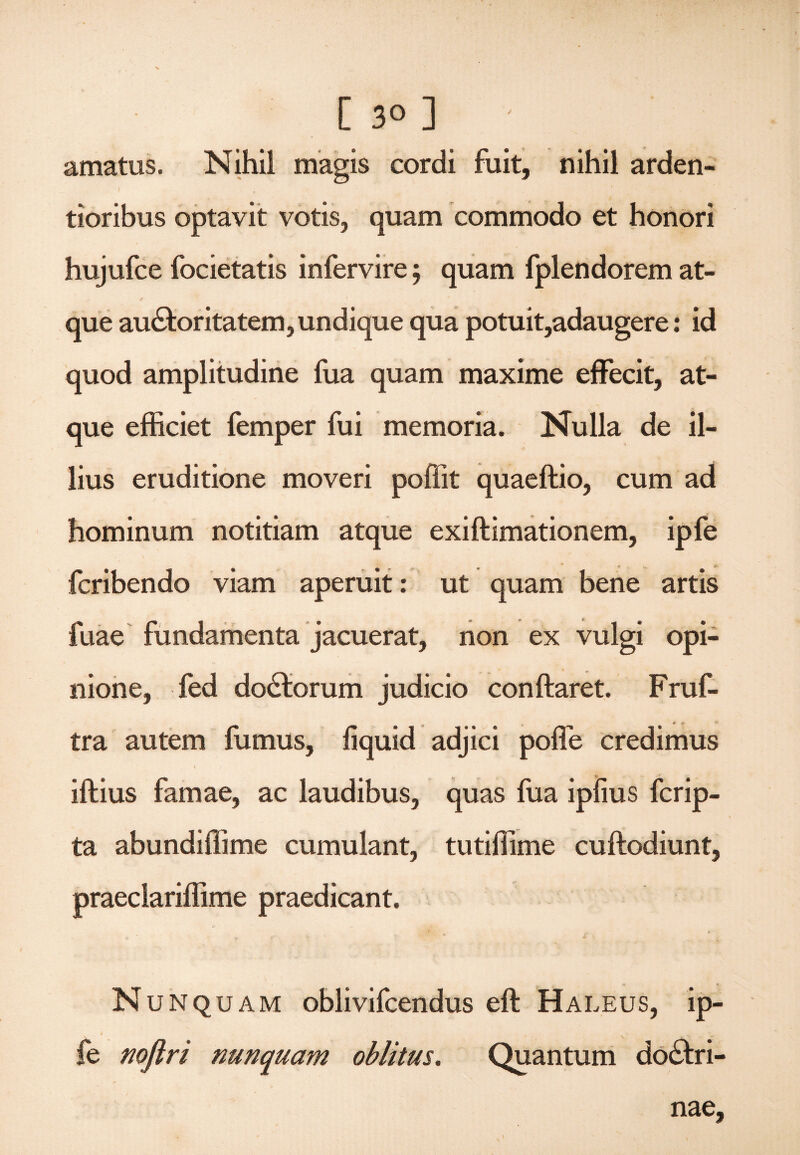 [ 3° ] - amatus. Nihil magis cordi fuit, nihil arden- tioribus optavit votis, quam commodo et honori hujufce focietatis infervire; quam fplendorem at- ✓ * que auCtoritatem,undique qua potuit,adaugere: id quod amplitudine fua quam maxime effecit, at¬ que efficiet femper fui memoria. Nulla de il¬ lius eruditione moveri poffit quaeftio, cum ad hominum notitiam atque exiftimationem, ipfe fcribendo viam aperuit: ut quam bene artis fuae fundamenta jacuerat, non ex vulgi opi¬ nione, fed doClorum judicio conftaret. Fruf- tra autem fumus, fiquid adjici poffe credimus ifkius famae, ac laudibus, quas fua ipfius fcrip- ta abundiffime cumulant, tutiffime cuftodiunt, praeclariffime praedicant. Nunquam oblivifcendus eft Haleus, ip- i > fe noflri nunquam oblitus. Quantum doctri¬ nae.
