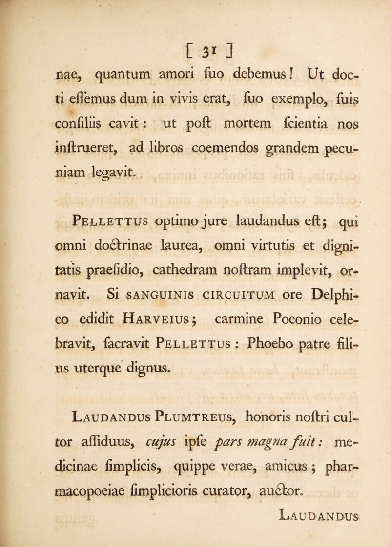 nae, quantum amori fuo debemus! Ut doc¬ ti eflemus dum in vivis erat, fuo exemplo, fuis confiliis cavit: ut poft mortem fcientia nos inftrueret, ad libros coemendos grandem pecu¬ niam legavit. Pellettus optimo jure laudandus eft; qui omni do&rinae laurea, omni virtutis et digni¬ tatis praefidio, cathedram noftram implevit, or¬ navit. Si sanguinis circuitum ore Delphi¬ co edidit Harveius j carmine Poeonio cele¬ bravit, facravit Pellettus : Phoebo patre fili¬ us uterque dignus. Laudandus Plumtreus, honoris noftri cul¬ tor affiduus, cujus ipfe pars magna fuit: me¬ dicinae fimplicis, quippe verae, amicus 5 phar- macopoeiae fimplicioris curator, audior. Laudandus;