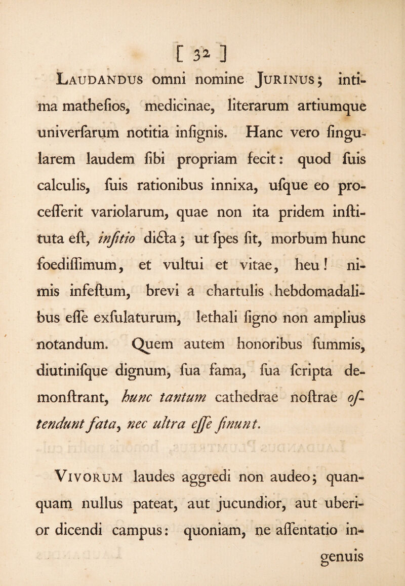 [ 3* ] - ^ . f5> * * * Laudandus omni nomine Jurinus; inti¬ ma mathefios, medicinae, literarum artiumque univerfarum notitia infignis. Hanc vero fingu- larem laudem libi propriam fecit: quod luis calculis, fuis rationibus innixa, ufque eo pro- ceflerit variolarum, quae non ita pridem infti- tuta eft, infido di£fa ; ut fpes fit, morbum hunc N / foedilfimum, et vultui et vitae, heu! ni¬ mis infeftum, brevi a chartulis hebdomadali¬ bus efle exfulaturum, lethali ligno non amplius notandum. Quem autem honoribus lummis, diutinifque dignum, fua fama, fua fcripta de¬ mon ftrant, hunc tantum cathedrae noftrae of¬ fendunt fata, nec ultra effe fmunt. * r '• T :v’ ' r * ¥ V f. Vivorum laudes aggredi non audeo; quan- quam nullus pateat, aut jucundior, aut uberi¬ or dicendi campus: quoniam, ne aflentatio in¬ genuis