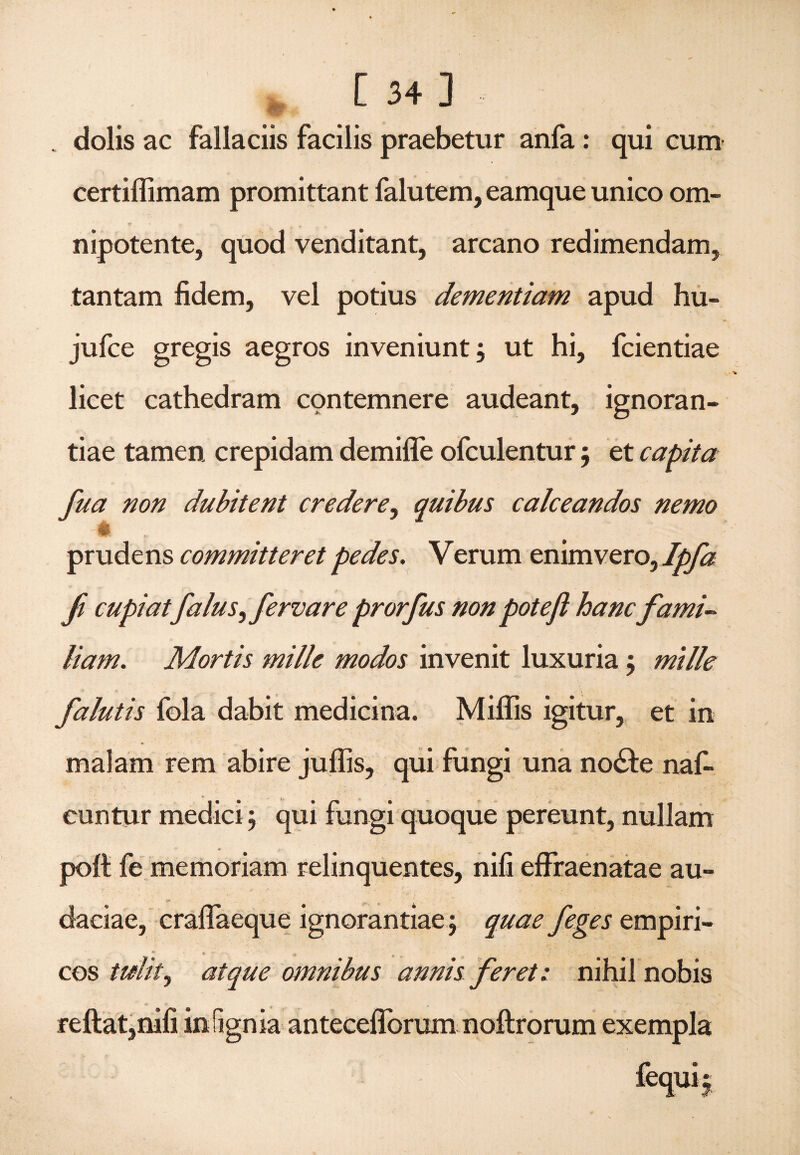 dolis ac fallaciis facilis praebetur anfa: qui cum certiffimam promittant falutem, eamque unico om- nipotente, quod venditant, arcano redimendam, tantam fidem, vel potius dementiam apud hu- jufce gregis aegros inveniunt; ut hi, fcientiae licet cathedram contemnere audeant, ignoran¬ tiae tamen crepidam demifle ofculentur; et capita fua non dubitent credere, quibus calceandos nemo - • _ # prudens committeret pedes. V erum enim vero, Ipfa fi cupiatfalus,fervar e prorfus non poteft hanc fami¬ liam. Mortis mille modos invenit luxuria; mille falutis fola dabit medicina. Miliis igitur, et in malam rem abire juffis, qui fungi una nodfce naf- cuntur medici; qui fungi quoque pereunt, nullam polt fe memoriam relinquentes, nifi effraenatae au¬ daciae, craflaeque ignorantiae; quae feges empiri- * * ■ > „ „ cos tulit, atque omnibus annis feret: nihil nobis reftat,nifi infignia anteceilbrum noftrorum exempla