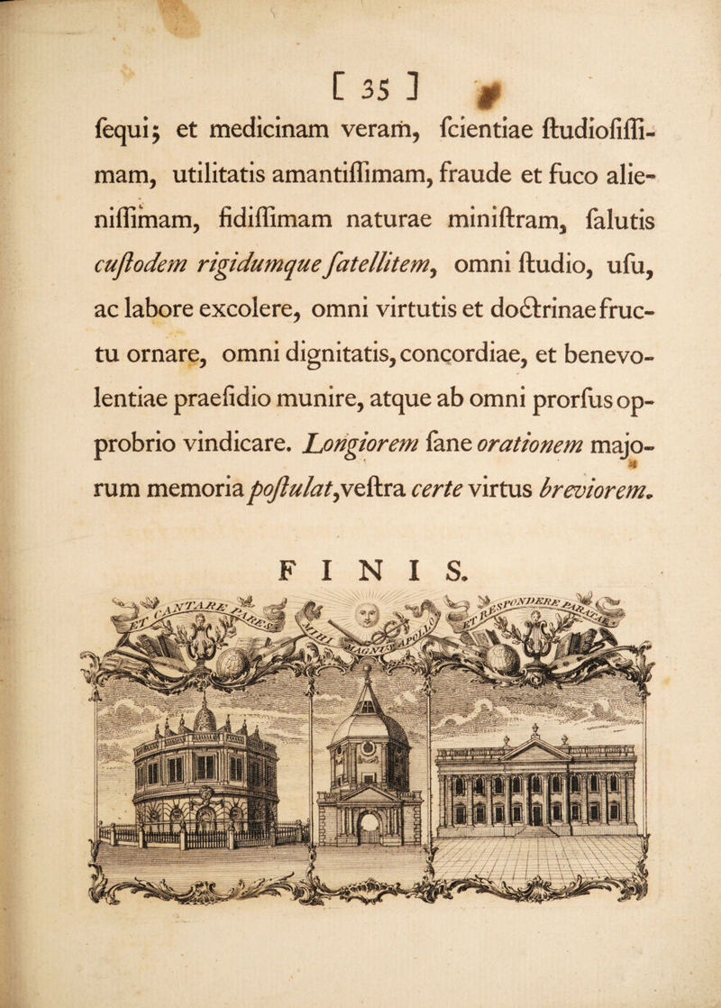 # fequi $ et medicinam veram, fcientiae ftudiofiffi- mam, utilitatis amantiffimam, fraude et fuco alie- niflimam, fidiffimam naturae miniftram, falutis cuflodem rigidumque fatellitem, omni ftudio, ufu, ac labore excolere, omni virtutis et do&rinae fruc¬ tu ornare, omni dignitatis, concordiae, et benevo¬ lentiae praelidio munire, atque ab omni prorfus op¬ probrio vindicare. Longiorem fane orationem majo- rum memoria poJlulat,ve&ra certe virtus breviorem. FINIS.
