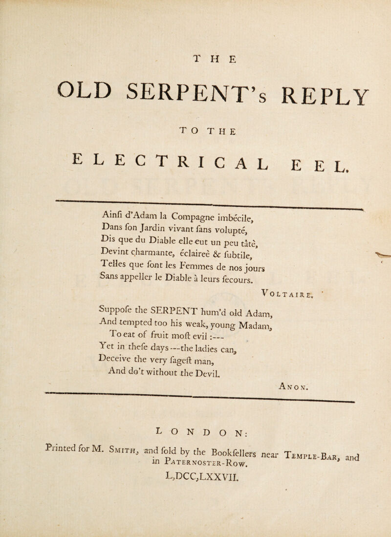 T H E OLD SERPENT’S REPLY TO THE ELECTRICAL EEL. Ainfi d Adam la Compagne imbecile, Dans fon Jardin vivant fans volupte, Dis que du Diable elleeut un peu tate, Devint charmante, eclairee & fubtile, * Telles que font les Femmes de nos jours Sans appeller le Diable a leurs fecours. Voltaire, Suppofe the SERPENT hum’d old Adam, And tempted too his weak, young Madam, To eat of fruit mod: evil Yet in thefe days—the ladies can^ Deceive the very fageft man. And do t without the Devih A N O N. lon d o n : Printed for M. Smith, and fold by the Bookfellers near Temple-Bar, and in Paternoster-Row. l,dcc,lxxvii.