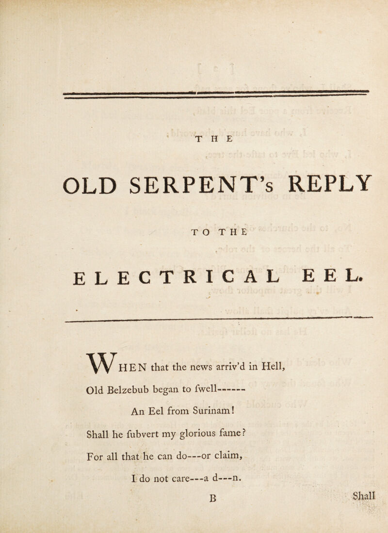 THE OLD SERPENT’S REPLY TO THE # <* ELECTRICAL EEL. w HEN that the news arriv’d in Old Belzebub began to fwell- An Eel from Surinam! Shall he fubvert my glorious fame ? V For all that he can do—or claim, I do not care—a d—n. B Hell, Shall