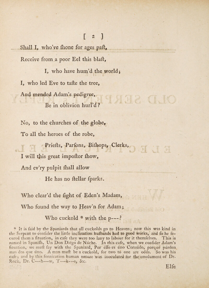 < y [ 2 ] Shall I, who’ye flione for ages paft. Receive from a poor Eel this blaft, I, who have hum’d the world ; I, who led Eve to tafte the tree. And mended Adam’s pedigree. Be in oblivion hurl’d ? No, to the churches of the globe. To all the heroes of the robe, Priefls, Parfons, Bifhops, Clerks, , * ,. ^ \ t I will this great impoftor £how. And ev’ry pulpit fhall allow He has no ftellar fparks* Who clear’d the fight of Eden’s Madam, Who found the way to Heav’n for Adam; Who cuckold * with the p—— ? * It is faid by the Spaniards that all cuckolds go to Heaven; now this was kind in the Serpent to coniider the little inclination hufbands had to good works, and lb he fe- cured them a fituation, in cafe they were too lazy to labour for it themfelves. This is named in Spanifh, Un Don Diego de Noche. In this cafe, when we confider Adam’s fituation, we mull: fay with the Spaniard, Por effo es uno Cornudo, porque purdens mas dos que uno. A man muft be a cuckold, for two to one are odds. So was his cafe ; and by this fornication human nature was inoculated for the emolument of Dr. Rock, Dr. C—h—w, T—&c. Elfe