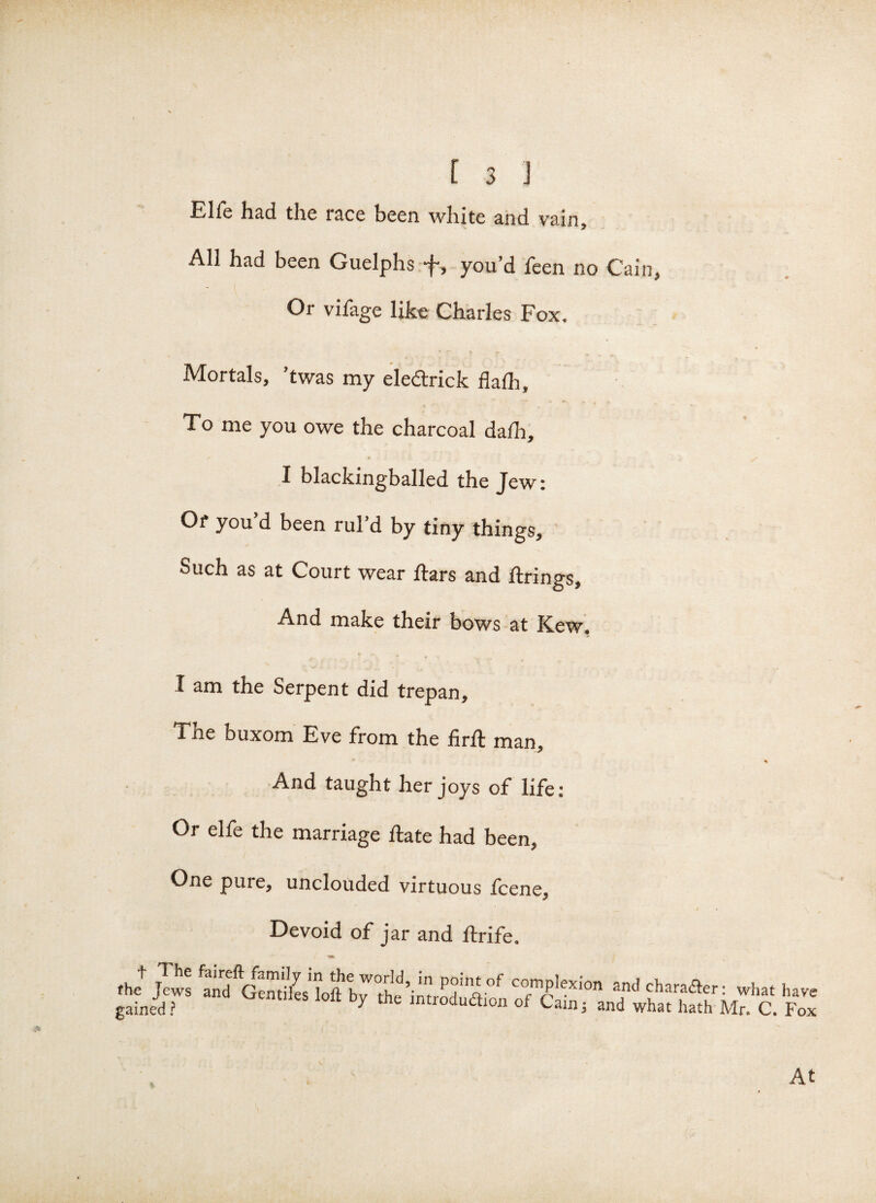 Elfe had the race been white and vain, AH had been Guelphs you’d feen no Cain, Or vifage like Charles Fox, Mortals, ’twas my eledtrick daft. To me you owe the charcoal daft, I blackingballed the Jew: Of you’d been rul’d by tiny things. Such as at Court wear ftars and firings. And make their bows at Kew. I am the Serpent did trepan, Tne buxom Eve from the firfl man. And taught her joys of life: Or elfe the marriage flate had been. One pure, unclouded virtuous fcene. Devoid of jar and ftrife. the+ Jews fand complexion and character: what ha, gained? by the lntrod^°n of Cain; and what hath Mr. C. Fc At