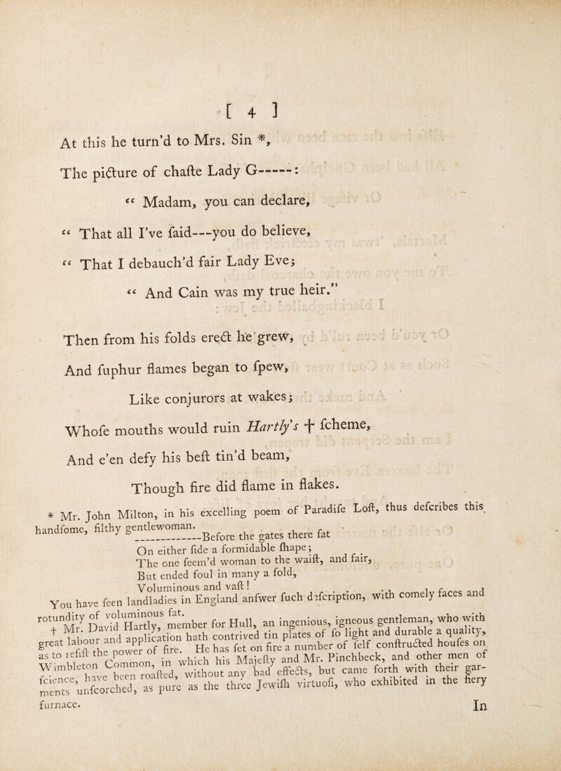 At this he turn’d to Mrs. Sin *, The picture of chafte Lady G——: “ Madam, you can declare, “ That all I’ve faid—you do believe, • f “ That I debauch’d fair Lady Eve; “ And Cain was my true heir.’ •» r- ^ * ' f Then from his folds erect he grew. And fuphur flames began to fpew, Like conjurors at wakes; Whofe mouths would ruin Hartlys -f- fcheme, And e’en defy his belt tin’d beam. Though fire did flame in flakes. ( * Mr. John Milton, in his excelling poem of Paradife Loft, thus defcribes this handfome, filthy gejjt^^°®^Ij:_ge£ore the gates there fat ’ ' On either fide a formidable ftiape; t The one Teem’d woman to the waift, and fair, But ended foul in many a fold, YOU have feen la^sTf n^nfwer fuch defection, with comely faces and r0t,unMry DavidpTafdy,5 member for Hull, an ingenious, igneous gentleman, who with ^ i 1;poHon hftth contrived tin plates of lo light and durable a qualn}, great SUthea power Of fire. He has fet on fire a number of felf conftrudted houfes on tL- j l! Common in which his Majefty and Mr. Pinchbeck, and otner men of V; unbkton Comn.0 , [ad effeSs, but came forth with them gar- u£S as pure as the thrl Jewilh virtuofi, who exhrb.ted m the fiery furnace. In