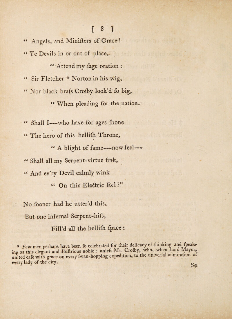 “ Angels, and Minifters of Grace ! “ Ye Devils in or out of place, “ Attend my fage oration : “ Sir Fletcher * Norton in his wig, “ Nor black brafs Crolby look’d fo big, “ When pleading for the nation. Shall I—who have for ages fhone “ The hero of this hellifii Throne, “ A blight of fame—now feel—— “ Shall all my Serpent-virtue fink, “ And ev’ry Devil calnjly wink “ On this Eledtric Eel ?” No fooner had he utter’d this. But one infernal Serpent-hifs, Fill’d all the hellifh fpace: * Few men perhaps have been fo celebrated for their delicacy of thinking and (peak¬ ing as this elegant and illuftrious noble : unlefs Mr. Crofby, who, when Lord Mayor, united eafe with grace on every fwan-hopping expedition, to the umveml admuation ot every lady of the city,. ^ : s OP