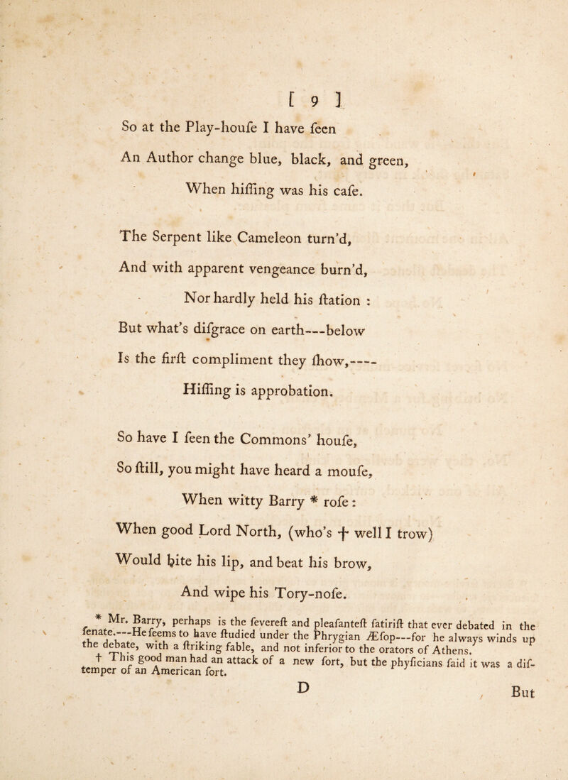 So at the Play-houfe I have feen An Author change blue, black, and green, When hilling was his cafe. The Serpent like Cameleon turn’d. And with apparent vengeance burn’d. Nor hardly held his ftation : / _ But what’s difgrace on earth—below ♦ Is the firft compliment they fhow,- Hiffing is approbation. So have I feen the Commons' houfe, -1 ■ - > = ' ’ So ftill, you might have heard a moufe. When witty Barry * rofe: When good Lord North, (who’s well I trow) Would Ijite his lip, and beat his brow. And wipe his Tory-nofe. * Mr. Barry, perhaps is the fevereft and pleafanteft fatirift that ever debated in th :r?r;Hef-TSt^h,ave ftudi,ed under the Phrygian ^Efop—for he always winds u the debate, with a ftriking fable, and not inferior to the orators of Athens/ t i his good man had an attack of a new fort, but the phyficians faid it was a dii temper of an American fort. D Bu