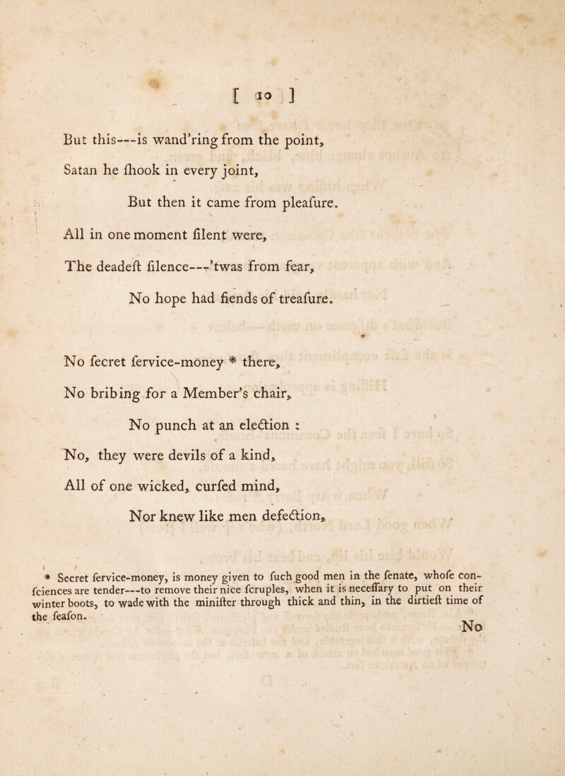 But this—-is wand’ring from the point* Satan he fhook in every joint. But then it came from pleafure* All in one moment filent were. The dead eft filence——'twas from fear. No hope had fiends of treafure* No fecret fervice-money * there* No bribing for a Member's chair* No punch at an ele&ion : No, they were devils of a kind. All of one wicked, curfed mind. Nor knew like men defe&ion* * Secret fer vice-money, is money given to fuch good men in the fenate, whofe con- fciences are tender—to remove their nice fcruples, when it is neceflary to put on their winter boots, to wade with the minifter through thick and thin, in the dixtieft time of the feafon. No 1 ♦