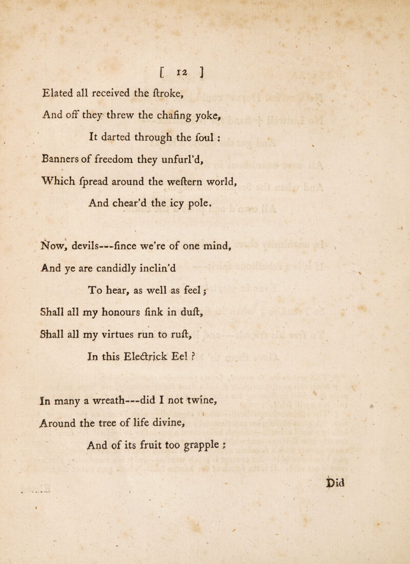 / C *2 3 Elated all received the ftroke. And off they threw the chafing yoke* It darted through the foul : Banners of freedom they unfurl’d* Which fpread around the weftern world* And chear’d the icy pole, a  it Now, devils—fince we’re of one mind. And ye are candidly inclin’d To hear, as well as feel; Shall all my honours fink in duff, * V Shall all my virtues run to ruff. In this Eledtrick Eel ? In many a wreath—did I not twine, \. ' ■H t Around the tree of life divine. And of its fruit too grapple ; % Did ✓