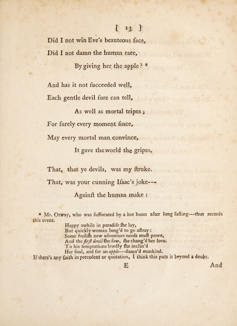 Did I not win Eve's beauteous face. Did I not damn the human race. By giving her the apple ? * And has it not fucceeded well. Each gentle devil fure can tell. As well as mortal tripes j, For furely every moment fince. May every mortal man convince. It gave the world the gripes. That, that ye devils, was my ftroke. That, was your cunning Ifaac’s joke---* Againft the human make : * Mr. Otway, who was fufFocated by a hot bunn after long facing-—thus records this event. Happy awhile in paradife fhe lay. But quickly woman long’d to go aftray: Some foolifh new adventure needs muft prove. And the firji devil file faw, fhe chang’d her love. To his temptations lewdly fhe inclin’d Her foul, and for an apple—-damn’d mankind. If there’s any faith in precedent or quotation, I think this puts it beyond a doubt. E And A