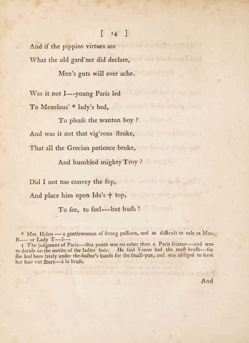 [ H ] And if the pippins virtues are What the old gard'ner did declare, Men's guts will ever ache. Was it not I—young Paris led To Menelaus' * lady's bed. To pleafe the wanton boy ? And was it not that vig’rous ftroke. That all the Grecian patience broke. And humbled mighty Troy f Did I not too convey the fop. And place him upon Ida's •f* top. To fee, to feel—-but hufli ! * Mrs. Helen — a gentlewoman of flrong paffions, and as difficult to rule as Mrs. B-or Lady T—-1—- t The judgment of Paris—this youth was no other than a Paris frizeur—and was to decide on the merits of the ladies hair. He faid Venus had the moft brufli—for £he had been lately under the do&or’s hands for the fmall-pox, and was obliged to have her hair cut fhort—-a la brufe* And