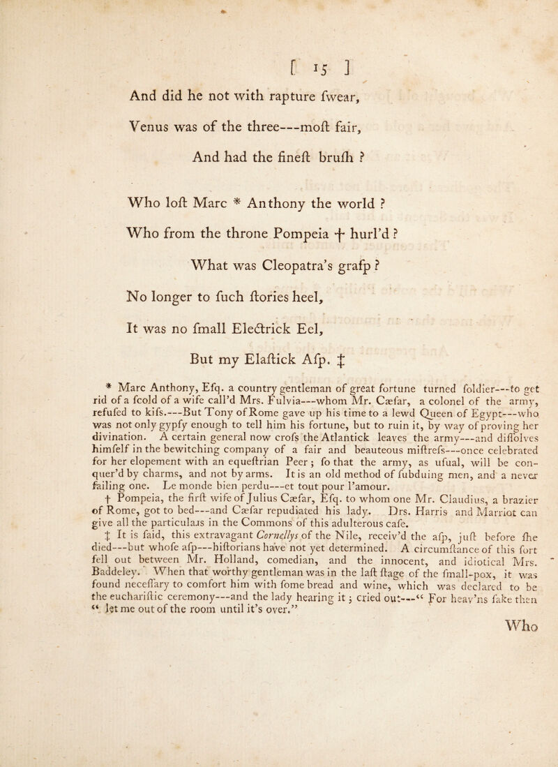 [ ] And did he not with rapture fwear, Venus was of the three—moft fair. And had the fineft brufh ? Who loft Marc * Anthony the world ? Who from the throne Pompeia 'f hurl'd ? What was Cleopatra's grafp ? No longer to fuch ftories heel. It was no fmall Eledtrick Eel, But my Elaftick Afp. £ * Marc Anthony, Efq. a country gentleman of great fortune turned foldier—to get rid of a fcold of a wife call’d Mrs. Fulvia—whom Mr. Caefar, a colonel of the army, refufed to kifs.—But Tony of Rome gave up his time to a lewd Queen of Egypt—who was not only gypfy enough to tell him his fortune, but to ruin it, by way of proving her divination. A certain general now crofs the Atlantick leaves the army—and diflblves himfelf in the bewitching company of a fair and beauteous miftrefs—once celebrated for her elopement with an equeftrian Peer; fo that the army, as ufual, will be con¬ quer’d by charms, and not by arms. It is an old method of fubduing men, and a never failing one. Le monde bien perdu—et tout pour l’amour. f Pompeia, the firft wife of Julius Caefar, Efq. to whom one Mr. Claudius, a brazier of Rome, got to bed—and Caefar repudiated his lady. Drs. Harris and Marriot can give all the particular in the Commons of this adulterous cafe. t B is Paid, this extravagant Cor nelly s of the Nile, receiv’d the afp, juft before fhe died—but whofe afp—hiftorians have not yet determined. A circumftance of this fort fell out between Mr. Holland, comedian, and the innocent, and idiotical Mrs. Baddeley. When that worthy gentleman was in the laft ftage of the fmall-pox, it was found neceftary to comfort him with fome bread and wine, which was declared to be the euchariftic ceremony—and the lady hearing it; cried out—“ For heav’ns fake then “ let me out of the room until it’s over.”