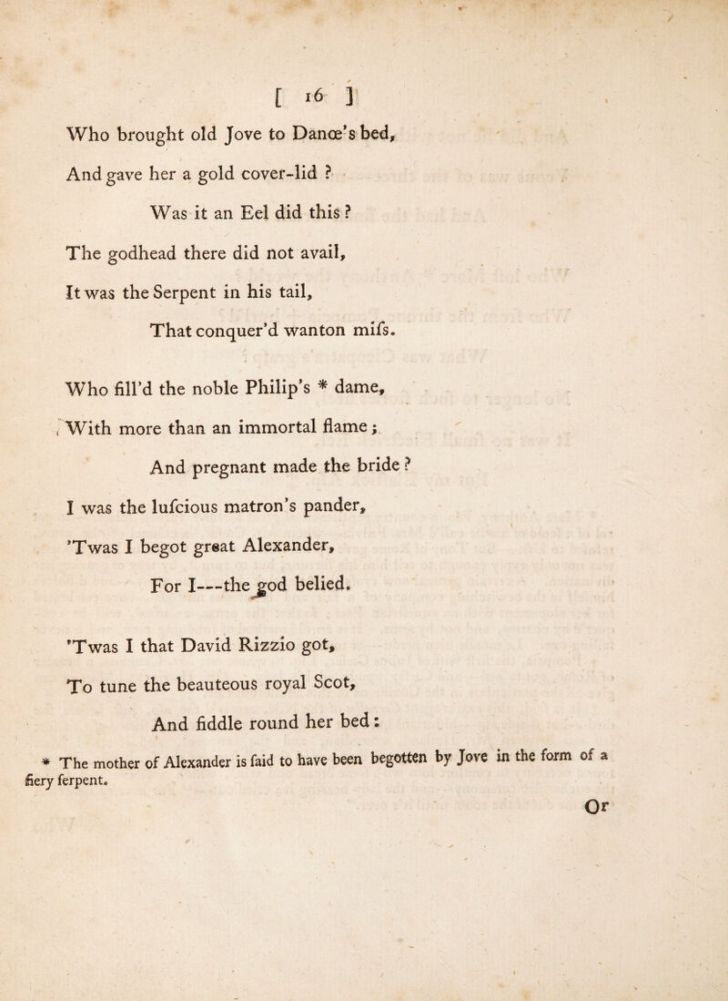 % [ lb ] Who brought old Jove to Dance’s bed. And gave her a gold cover-lid ? Was it an Eel did this ? The godhead there did not avail. It was the Serpent in his tail. That conquer’d wanton mils. Who fill’d the noble Philip’s * dame, . With more than an immortal flame; And pregnant made the bride ? I was the lufcious matron’s pander, 9Twas I begot great Alexander, For I—the god belied. *Twas I that David Rizzio got. To tune the beauteous royal Scot, And fiddle round her bed: * The mother of Alexander is faid to have been begotten by Jove in the form of a fiery ferpent. Or