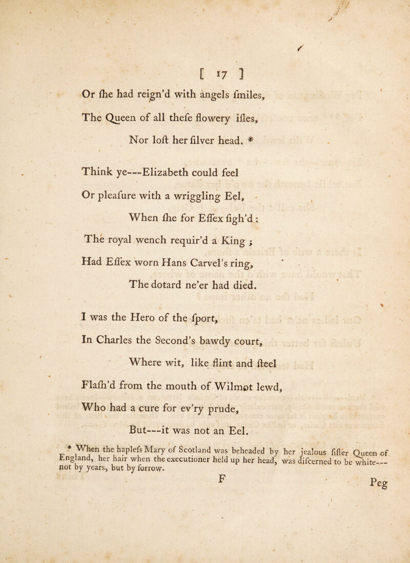 f 4 .. » [17 i Or (he had reign’d with angels fmiles, ' 4 * * The Queen of all thefe flowery ifles. Nor loft herfilver head, * Think ye—-Elizabeth could feel / Or pleafure with a wriggling Eel, * When fhe for Effex figh’d: • v The royal wench requir’d a King j Had Effex worn Hans Carvel’s ring. The dotard ne’er had died, . I + * fT / # V, f. p- - f % I was the Hero of the fport. In Charles the Second’s bawdy court, f Where wit, like flint and fteel Flaih’d from the mouth of Wilmot lewd. Who had a cure for ev’ry prude. But—it was not an Eel. * When the haplefs Mary of Scotland was beheaded by her jealous fitter Queen of England, her hair when the executioner held up her head, was difcerned to be white-.— not by years, but by forrow. F