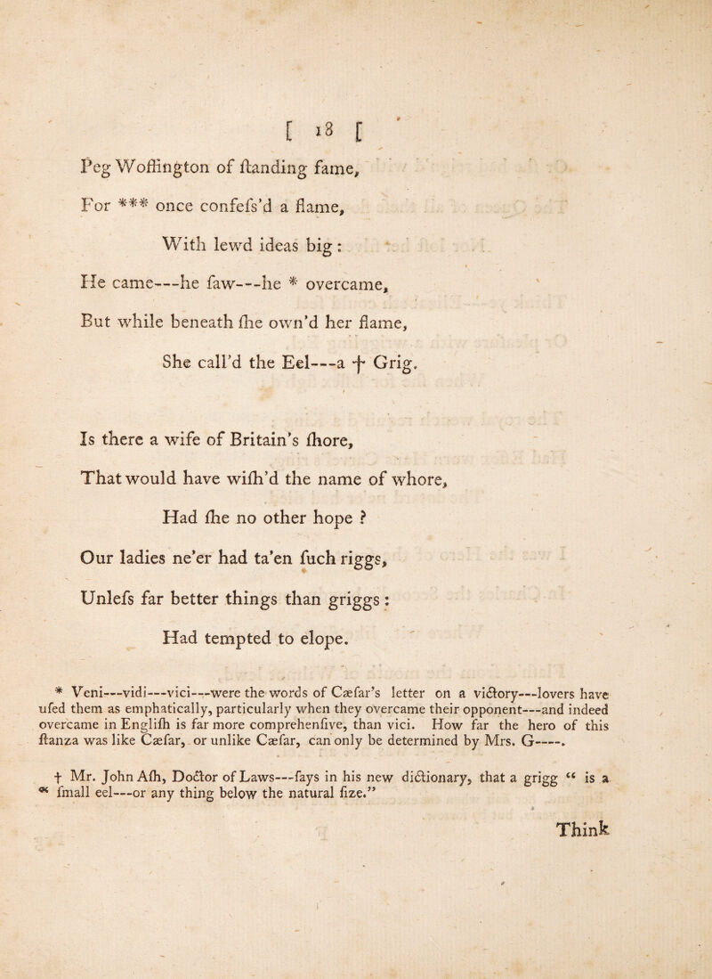 Peg Woffington of ftanding fame. For *** once confefs’d a flame. With lewd ideas big: He came—he flaw---he * overcame. But while beneath flie own'd her flame. She call’d the Eel—a Grig, Is there a wife of Britain's ihore. That would have wifh'd the name of whore. Had ffie no other hope ? Our ladies ne'er had ta'en fuch riggs* Unlefs far better things than griggs: Had tempted to elope. * Veni—vidi—vici—were the words of Cae far’s letter on a victory—lovers have ufed them as emphatically, particularly when they overcame their opponent—and indeed overcame in Englifh is far more comprehenfive, than vici. How far the hero of this flanza was like Casfar, or unlike Caefar, can only be determined by Mrs. G-. t Mr. John Afh, Doctor of Laws—fays in his new dictionary, that a grigg u is a * fmall eel—or any thing below the natural fize,” Think