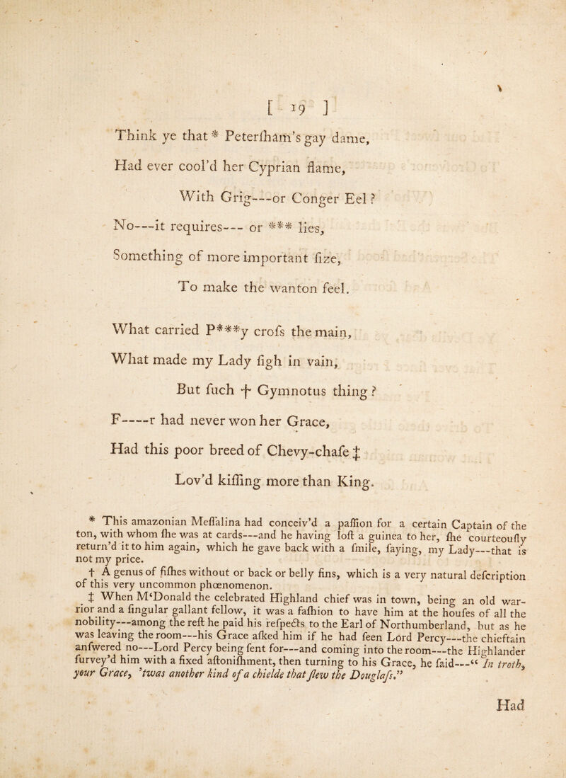\ t w ] ( _ Think ye that * Peterfham’s gay dame. Had ever cool’d her Cyprian flame, With Grig—or Conger Eel ? No—it requires--- or *** lies. Something of more important fize. To make the wanton feel. / ' What carried P***y crofs the main. What made my Lady figh in vain, s 4 But fuch 'f Gymnotus thing ? F~—-r had never won her Grace, * Had this poor breed of Chevy-chafe J Lov'd killing more than King, * This amazonian Meflalina had conceiv’d a paffion for a certain Captain of the ton, with whom file v/as at cards—and he having loft a guinea to her, the courteouflv return’d it to him again, which he gave back with a fmile, faying, my Lady—that is not my price. f A genus of fifhes without or back or belly fins, which is a very natural defcription of this very uncommon phoenomenon. I When McDonald the celebrated Highland chief was in town, being an old war¬ rior and a fingular gallant fellow, it was a fafhion to have him at the houfes of all the nobility—among the reft he paid his refpe&s to the Earl of Northumberland, but as he was leaving the room—his Grace afked him if he had feen Lord Percy—the chieftain anfwered no—Lord Percy being fent for—and coming into the room—the Highlander furvey’d him with a fixed aftonifhment, then turning to his Grace, he faid—“ In troths your Grace> ’twas another kind of a chi side that few the Douglafs \ Had