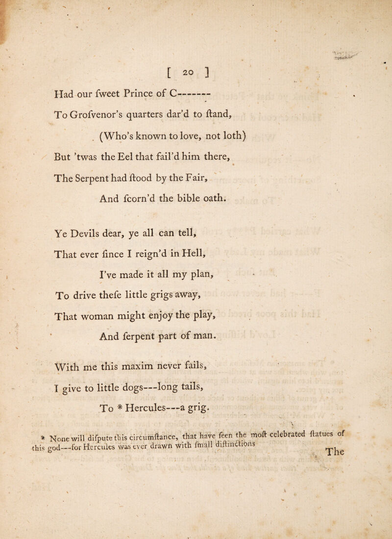 „ 1 - [ 20 1 f 1 Had our fweet Prince of C—-— To Grofvenor’s quarters dar’d to Hand, *■ \ (Who's known to love, not loth) But ’twas the Eel that fail'd him there. The Serpent had flood by the Fair, * And fcorn’d the bible oath. Ye Devils dear, ye all can tell. That ever lince I reign'd in Hell, I’ve made it all my plan, ' > To drive thefe little grigs away. That woman might enjoy the play. And ferpent part of man. With me this maxim never fails, I give to little dogs—long tails. To * Hercules—a grig. f/: * None will difpute this circumftance, that have feen the moll: celebrated llatues of this god—-for Hercules was ever drawn with fmall diftinclions Xhe